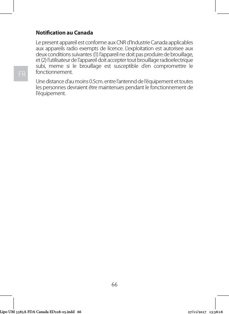 FRFR66Notication au CanadaLe present appareil est conforme aux CNR d’Industrie Canada applicables aux appareils radio exempts de licence. L’exploitation est autorisee aux deux conditions suivantes :(1) l’appareil ne doit pas produire de brouillage, et (2) l’utilisateur de l’appareil doit accepter tout brouillage radioelectrique subi, meme si le brouillage est susceptible d’en compromettre le fonctionnement.Une distance d’au moins 0.5cm. entre l’antennd de l’équipement et toutes les personnes devraient être maintenues pendant le fonctionnement de l’équipement.Lipo UM 3385A FDA Canada ED228-05.indd   66 27/11/2017   13:36:16