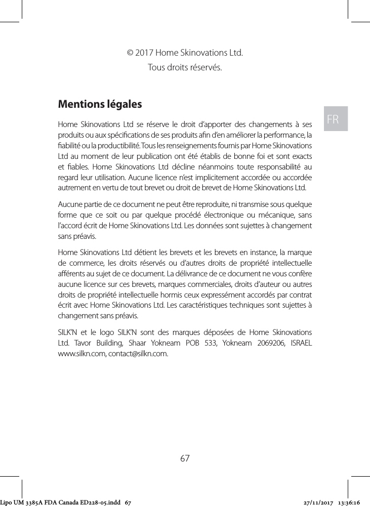 FRFR67© 2017 Home Skinovations Ltd. Tous droits réservés. Mentions légalesHome Skinovations Ltd se réserve le droit d’apporter des changements à ses produits ou aux spécications de ses produits an d’en améliorer la performance, la abilité ou la productibilité. Tous les renseignements fournis par Home Skinovations Ltd au moment de leur publication ont été établis de bonne foi et sont exacts et ables. Home Skinovations Ltd décline néanmoins toute responsabilité au regard leur utilisation. Aucune licence n’est implicitement accordée ou accordée autrement en vertu de tout brevet ou droit de brevet de Home Skinovations Ltd.Aucune partie de ce document ne peut être reproduite, ni transmise sous quelque forme que ce soit ou par quelque procédé électronique ou mécanique, sans l’accord écrit de Home Skinovations Ltd. Les données sont sujettes à changement sans préavis.Home Skinovations Ltd détient les brevets et les brevets en instance, la marque de commerce, les droits réservés ou d’autres droits de propriété intellectuelle aérents au sujet de ce document. La délivrance de ce document ne vous confère aucune licence sur ces brevets, marques commerciales, droits d’auteur ou autres droits de propriété intellectuelle hormis ceux expressément accordés par contrat écrit avec Home Skinovations Ltd. Les caractéristiques techniques sont sujettes à changement sans préavis.SILK’N et le logo SILK’N sont des marques déposées de Home Skinovations Ltd. Tavor Building, Shaar Yokneam POB 533, Yokneam 2069206, ISRAEL  www.silkn.com, contact@silkn.com. Lipo UM 3385A FDA Canada ED228-05.indd   67 27/11/2017   13:36:16