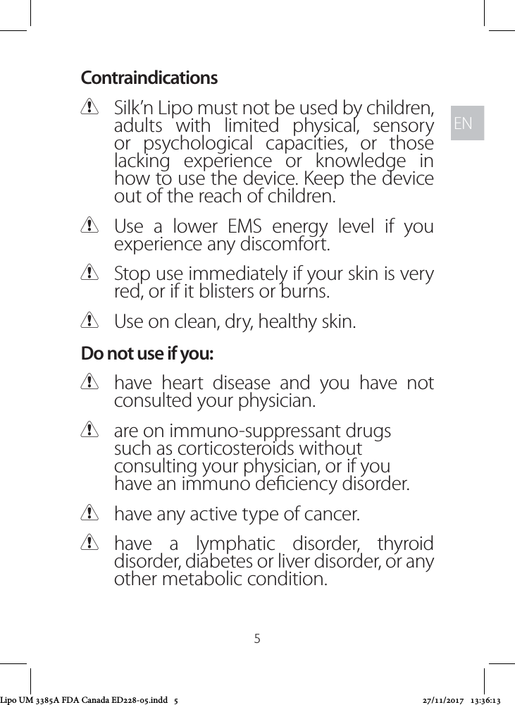 ENEN5Contraindications CSilk’n Lipo must not be used by children, adults with limited physical, sensory or psychological capacities, or those lacking experience or knowledge in how to use the device. Keep the device out of the reach of children. CUse a lower EMS energy level if you experience any discomfort. CStop use immediately if your skin is very red, or if it blisters or burns.  CUse on clean, dry, healthy skin.Do not use if you: Chave heart disease and you have not consulted your physician.  Care on immuno-suppressant drugs such as corticosteroids without consulting your physician, or if you have an immuno deciency disorder. Chave any active type of cancer. Chave a lymphatic disorder, thyroid disorder, diabetes or liver disorder, or any other metabolic condition.Lipo UM 3385A FDA Canada ED228-05.indd   5 27/11/2017   13:36:13