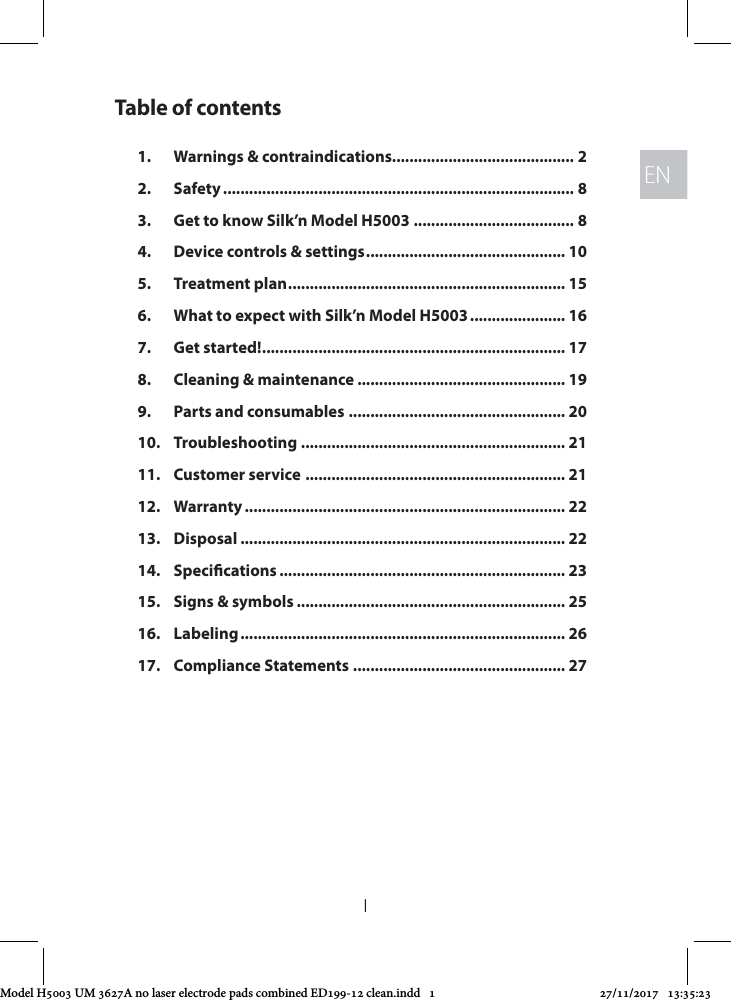 ENEN1Table of contents1.  Warnings &amp; contraindications.......................................... 22. Safety ................................................................................. 83.  Get to know Silk’n Model H5003 ..................................... 84.  Device controls &amp; settings .............................................. 105.  Treatment plan ................................................................ 156.  What to expect with Silk’n Model H5003 ...................... 167.  Get started! ...................................................................... 178.  Cleaning &amp; maintenance ................................................ 199.  Parts and consumables .................................................. 2010. Troubleshooting ............................................................. 2111.  Customer service  ............................................................ 2112. Warranty .......................................................................... 2213. Disposal ........................................................................... 2214. Specications .................................................................. 2315.  Signs &amp; symbols .............................................................. 2516. Labeling ........................................................................... 2617.  Compliance Statements ................................................. 27Model H5003 UM 3627A no laser electrode pads combined ED199-12 clean.indd   1 27/11/2017   13:35:23