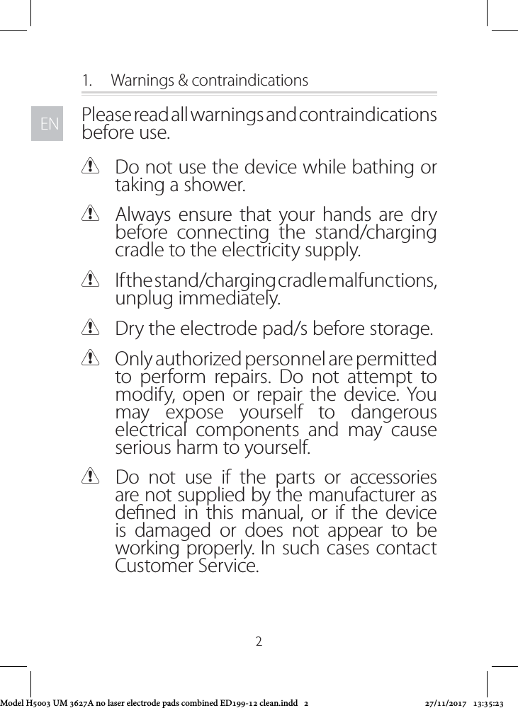 ENEN21.  Warnings &amp; contraindicationsPlease read all warnings and contraindications before use. CDo not use the device while bathing or taking a shower. CAlways ensure that your hands are dry before connecting the stand/charging cradle to the electricity supply. CIf the stand/charging cradle malfunctions, unplug immediately.  CDry the electrode pad/s before storage.  COnly authorized personnel are permitted to perform repairs. Do not attempt to modify, open or repair the device. You may expose yourself to dangerous electrical components and may cause serious harm to yourself. CDo not use if the parts or accessories are not supplied by the manufacturer as dened in this manual, or if the device is damaged or does not appear to be working properly. In such cases contact Customer Service.Model H5003 UM 3627A no laser electrode pads combined ED199-12 clean.indd   2 27/11/2017   13:35:23