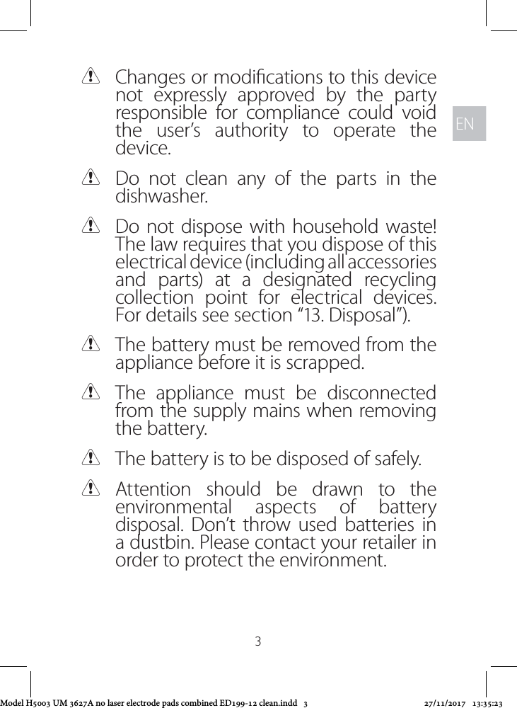 ENEN3 CChanges or modications to this device not expressly approved by the party responsible for compliance could void the user’s authority to operate the device. CDo not clean any of the parts in the dishwasher. CDo not dispose with household waste! The law requires that you dispose of this electrical device (including all accessories and parts) at a designated recycling collection point for electrical devices. For details see section “13. Disposal”). CThe battery must be removed from the appliance before it is scrapped.  CThe appliance must be disconnected from the supply mains when removing the battery. CThe battery is to be disposed of safely. CAttention should be drawn to the environmental aspects of battery disposal. Don’t throw used batteries in a dustbin. Please contact your retailer in order to protect the environment.Model H5003 UM 3627A no laser electrode pads combined ED199-12 clean.indd   3 27/11/2017   13:35:23