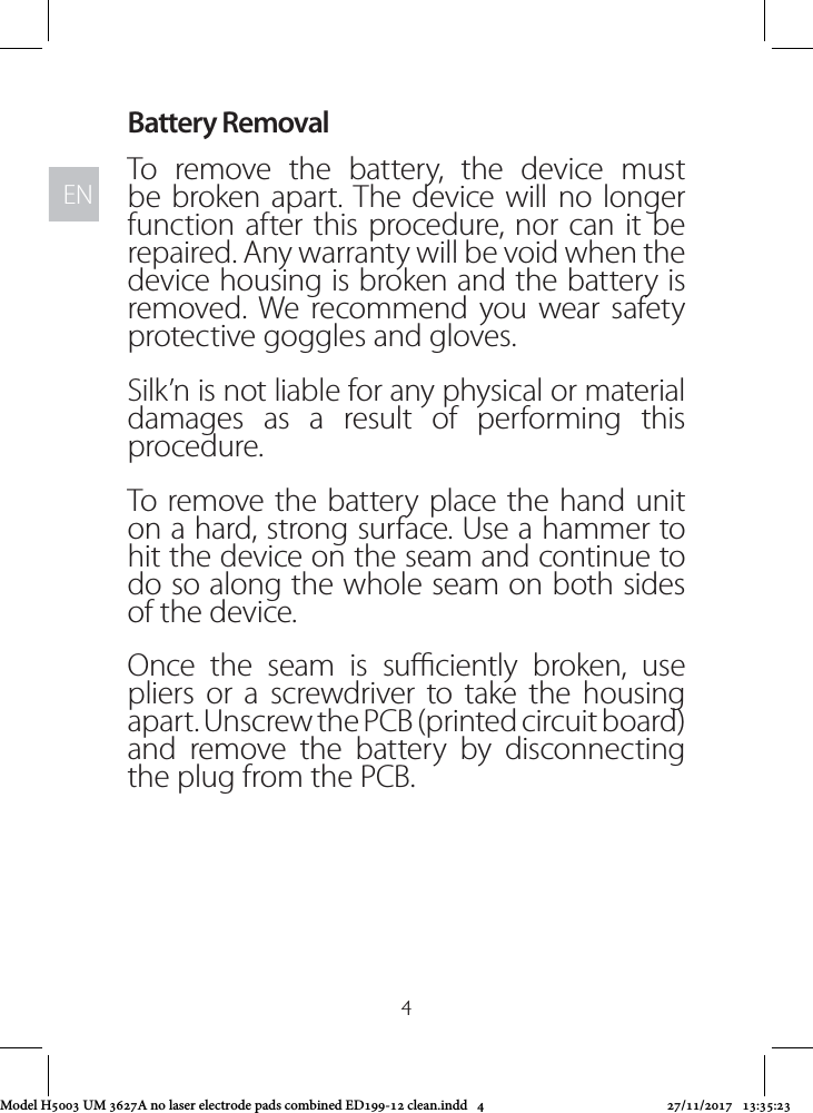 ENEN4Battery RemovalTo remove the battery, the device must be broken apart. The device will no longer function after this procedure, nor can it be repaired. Any warranty will be void when the device housing is broken and the battery is removed. We recommend you wear safety protective goggles and gloves.Silk’n is not liable for any physical or material damages as a result of performing this procedure.To remove the battery place the hand unit on a hard, strong surface. Use a hammer to hit the device on the seam and continue to do so along the whole seam on both sides of the device.Once the seam is suciently broken, use pliers or a screwdriver to take the housing apart. Unscrew the PCB (printed circuit board) and remove the battery by disconnecting the plug from the PCB.Model H5003 UM 3627A no laser electrode pads combined ED199-12 clean.indd   4 27/11/2017   13:35:23