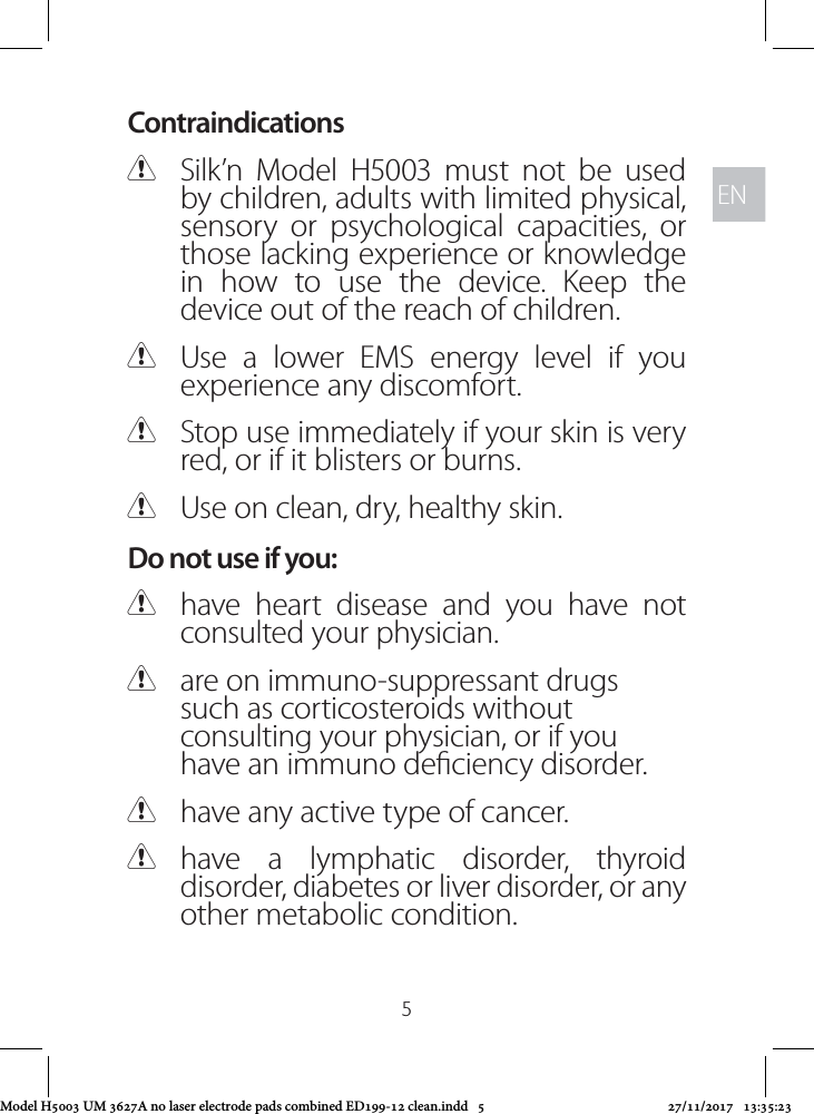 ENEN5Contraindications CSilk’n Model H5003 must not be used by children, adults with limited physical, sensory or psychological capacities, or those lacking experience or knowledge in how to use the device. Keep the device out of the reach of children. CUse a lower EMS energy level if you experience any discomfort. CStop use immediately if your skin is very red, or if it blisters or burns.  CUse on clean, dry, healthy skin.Do not use if you: Chave heart disease and you have not consulted your physician.  Care on immuno-suppressant drugs such as corticosteroids without consulting your physician, or if you have an immuno deciency disorder. Chave any active type of cancer. Chave a lymphatic disorder, thyroid disorder, diabetes or liver disorder, or any other metabolic condition.Model H5003 UM 3627A no laser electrode pads combined ED199-12 clean.indd   5 27/11/2017   13:35:23