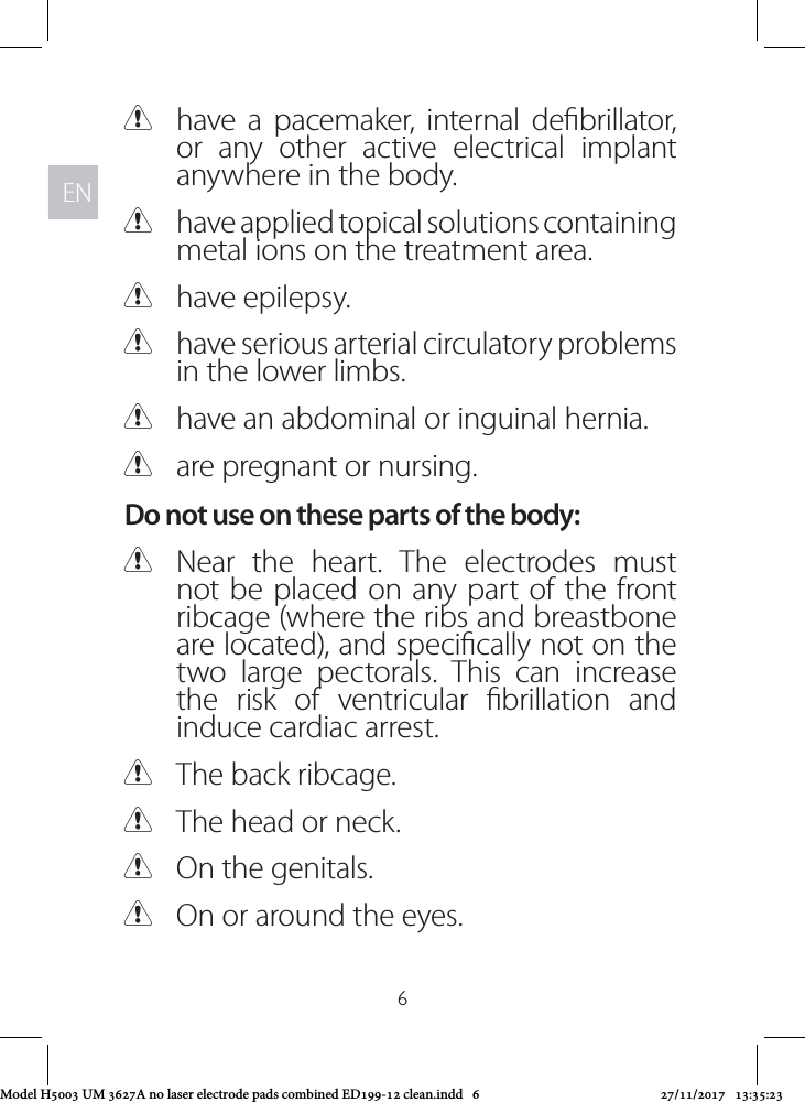 ENEN6 Chave a pacemaker, internal debrillator, or any other active electrical implant anywhere in the body.  Chave applied topical solutions containing metal ions on the treatment area. Chave epilepsy. Chave serious arterial circulatory problems in the lower limbs. Chave an abdominal or inguinal hernia. Care pregnant or nursing. Do not use on these parts of the body: CNear the heart. The electrodes must not be placed on any part of the front ribcage (where the ribs and breastbone are located), and specically not on the two large pectorals. This can increase the risk of ventricular brillation and induce cardiac arrest.  CThe back ribcage. CThe head or neck. COn the genitals. COn or around the eyes.Model H5003 UM 3627A no laser electrode pads combined ED199-12 clean.indd   6 27/11/2017   13:35:23