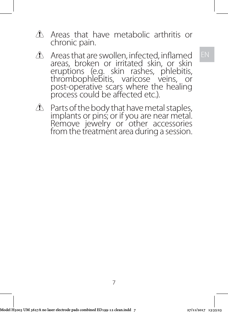 ENEN7 CAreas that have metabolic arthritis or chronic pain. CAreas that are swollen, infected, inamed areas, broken or irritated skin, or skin eruptions (e.g. skin rashes, phlebitis, thrombophlebitis, varicose veins, or post-operative scars where the healing process could be aected etc.). CParts of the body that have metal staples, implants or pins; or if you are near metal. Remove jewelry or other accessories from the treatment area during a session. Model H5003 UM 3627A no laser electrode pads combined ED199-12 clean.indd   7 27/11/2017   13:35:23