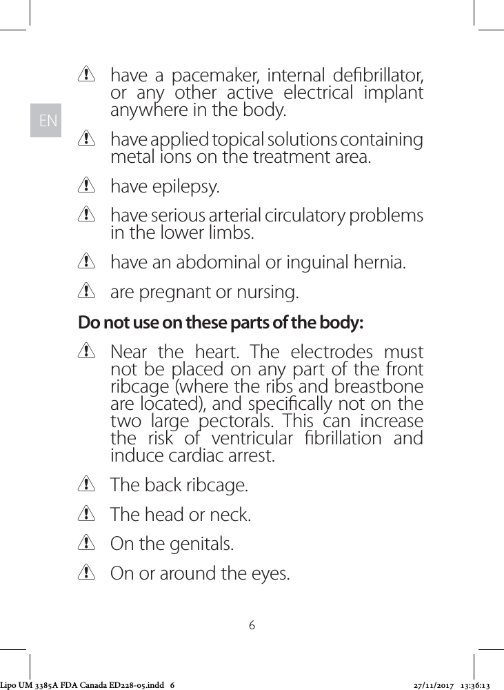 ENEN6 Chave a pacemaker, internal debrillator, or any other active electrical implant anywhere in the body.  Chave applied topical solutions containing metal ions on the treatment area. Chave epilepsy. Chave serious arterial circulatory problems in the lower limbs. Chave an abdominal or inguinal hernia. Care pregnant or nursing. Do not use on these parts of the body: CNear the heart. The electrodes must not be placed on any part of the front ribcage (where the ribs and breastbone are located), and specically not on the two large pectorals. This can increase the risk of ventricular brillation and induce cardiac arrest.  CThe back ribcage. CThe head or neck. COn the genitals. COn or around the eyes.Lipo UM 3385A FDA Canada ED228-05.indd   6 27/11/2017   13:36:13