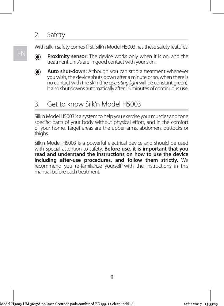 ENEN82.  SafetyWith Silk’n safety comes rst. Silk’n Model H5003 has these safety features: UProximity sensor: The device works only when it is on, and the treatment unit/s are in good contact with your skin.  UAuto shut-down: Although you can stop a treatment whenever you wish, the device shuts down after a minute or so, when there is no contact with the skin (the operating light will be constant green). It also shut downs automatically after 15 minutes of continuous use.3.  Get to know Silk’n Model H5003Silk’n Model H5003 is a system to help you exercise your muscles and tone specic parts of your body without physical eort, and in the comfort of your home. Target areas are the upper arms, abdomen, buttocks or thighs. Silk&apos;n Model H5003 is a powerful electrical device and should be used with special attention to safety. Before use, it is important that you read and understand the instructions on how to use the device including after-use procedures, and follow them strictly. We recommend you re-familiarize yourself with the instructions in this manual before each treatment.Model H5003 UM 3627A no laser electrode pads combined ED199-12 clean.indd   8 27/11/2017   13:35:23