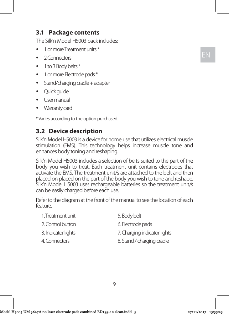 ENEN93.1   Package contentsThe Silk’n Model H5003 pack includes:  y1 or more Treatment units * y2 Connectors  y1 to 3 Body belts * y1 or more Electrode pads * yStand/charging cradle + adapter  yQuick guide yUser manual yWarranty card* Varies according to the option purchased.3.2   Device descriptionSilk’n Model H5003 is a device for home use that utilizes electrical muscle stimulation (EMS). This technology helps increase muscle tone and enhances body toning and reshaping. Silk’n Model H5003 includes a selection of belts suited to the part of the body you wish to treat. Each treatment unit contains electrodes that activate the EMS. The treatment unit/s are attached to the belt and then placed on placed on the part of the body you wish to tone and reshape. Silk’n Model H5003 uses rechargeable batteries so the treatment unit/s can be easily charged before each use.Refer to the diagram at the front of the manual to see the location of each feature.1. Treatment unit 5. Body belt2. Control button 6. Electrode pads3. Indicator lights 7. Charging indicator lights4. Connectors 8. Stand / charging cradleModel H5003 UM 3627A no laser electrode pads combined ED199-12 clean.indd   9 27/11/2017   13:35:23