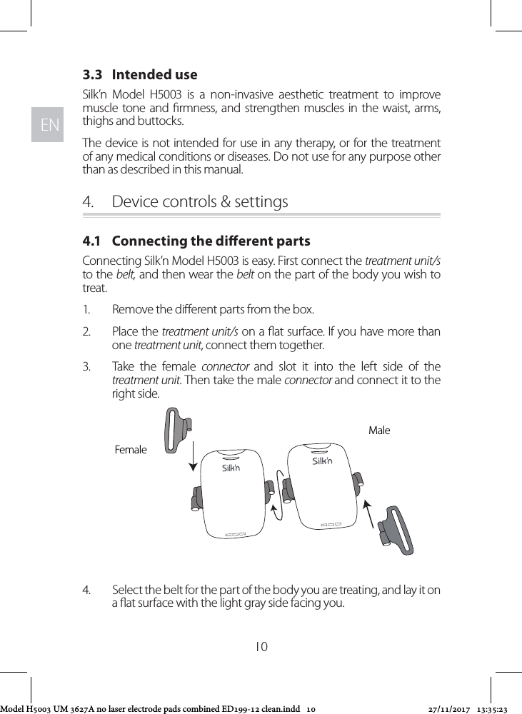 ENEN103.3   Intended useSilk’n Model H5003 is a non-invasive aesthetic treatment to improve muscle tone and rmness, and strengthen muscles in the waist, arms, thighs and buttocks.The device is not intended for use in any therapy, or for the treatment of any medical conditions or diseases. Do not use for any purpose other than as described in this manual.4.  Device controls &amp; settings4.1   Connecting the dierent partsConnecting Silk’n Model H5003 is easy. First connect the treatment unit/s to the belt, and then wear the belt on the part of the body you wish to treat.1.  Remove the dierent parts from the box.2.  Place the treatment unit/s on a at surface. If you have more than one treatment unit, connect them together.3.  Take the female connector  and slot it into the left side of the treatment unit. Then take the male connector and connect it to the right side.4.  Select the belt for the part of the body you are treating, and lay it on a at surface with the light gray side facing you. MaleFemaleModel H5003 UM 3627A no laser electrode pads combined ED199-12 clean.indd   10 27/11/2017   13:35:23