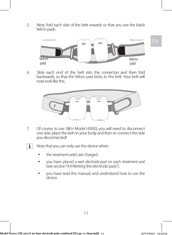 ENEN115.  Next, fold each side of the belt inwards so that you see the black Velcro pads. 6.  Slide each end of the belt into the connectors  and then fold backwards, so that the Velcro pad sticks to the belt. Your belt will now look like this.7.  Of course, to use Silk’n Model H5003, you will need to disconnect one side, place the belt on your body and then re-connect the side you disconnected! aNote that you can only use the device when: ythe treatment unit/s are charged. yyou have placed a wet electrode pad on each treatment unit (see section “4.4 Wetting the electrode pads”). yyou have read this manual, and understand how to use the device. Velcro padVelcro padSilk’nSilk’nModel H5003 UM 3627A no laser electrode pads combined ED199-12 clean.indd   11 27/11/2017   13:35:23