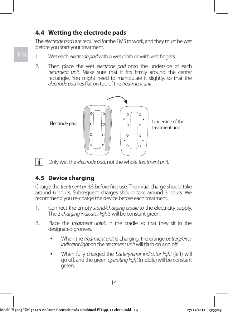 ENEN144.4   Wetting the electrode padsThe electrode pads are required for the EMS to work, and they must be wet before you start your treatment. 1.  Wet each electrode pad with a wet cloth or with wet ngers. 2.  Then place the wet electrode pad onto the underside of each treatment unit. Make sure that it ts rmly around the center rectangle. You might need to manipulate it slightly, so that the electrode pad lies at on top of the treatment unit. aOnly wet the electrode pad, not the whole treatment unit.4.5   Device charging Charge the treatment unit/s before rst use. The initial charge should take around 6 hours. Subsequent charges should take around 3 hours. We recommend you re-charge the device before each treatment. 1.  Connect the empty stand/charging cradle to the electricity supply. The 2 charging indicator lights will be constant green.2.  Place the treatment unit/s in the cradle so that they sit in the designated grooves.  yWhen the treatment unit is charging, the orange battery/error indicator light on the treatment unit will ash on and o.  yWhen fully charged the battery/error indicator light (left) will go o, and the green operating light (middle) will be constant green.Electrode pad Underside of the treatment unitModel H5003 UM 3627A no laser electrode pads combined ED199-12 clean.indd   14 27/11/2017   13:35:23