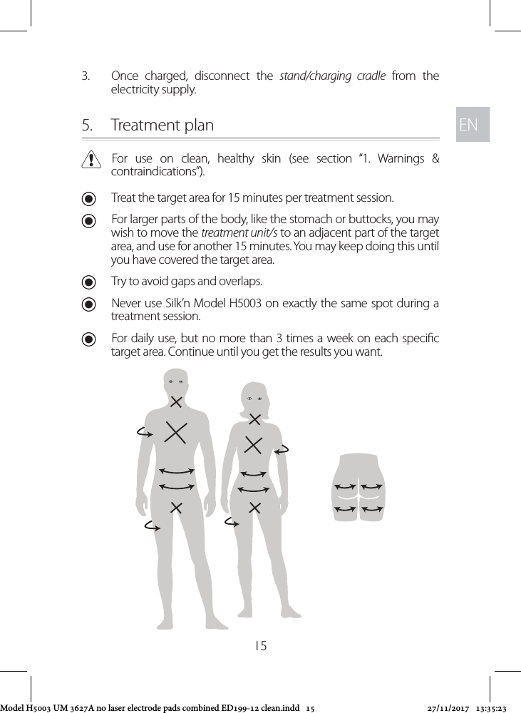 ENEN153.  Once charged, disconnect the stand/charging cradle from the electricity supply. 5.  Treatment plan CFor use on clean, healthy skin (see section “1. Warnings &amp; contraindications”). UTreat the target area for 15 minutes per treatment session. UFor larger parts of the body, like the stomach or buttocks, you may wish to move the treatment unit/s to an adjacent part of the target area, and use for another 15 minutes. You may keep doing this until you have covered the target area.  UTry to avoid gaps and overlaps. UNever use Silk’n Model H5003 on exactly the same spot during a treatment session. UFor daily use, but no more than 3 times a week on each specic target area. Continue until you get the results you want.Model H5003 UM 3627A no laser electrode pads combined ED199-12 clean.indd   15 27/11/2017   13:35:23