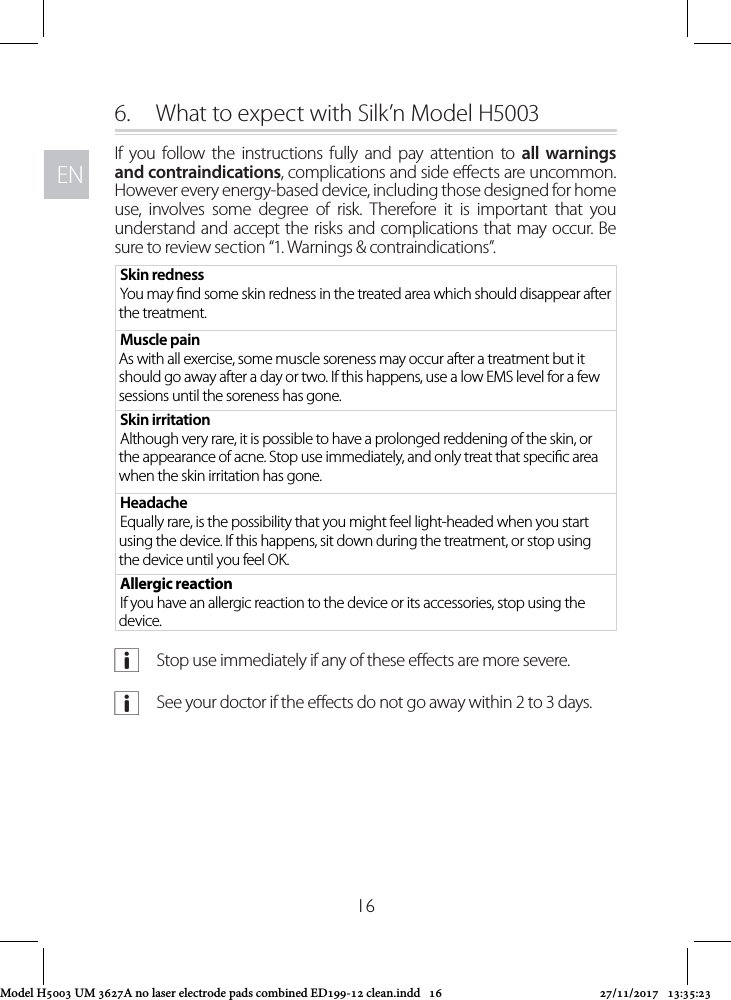 ENEN166.  What to expect with Silk’n Model H5003If you follow the instructions fully and pay attention to all warnings and contraindications, complications and side eects are uncommon. However every energy-based device, including those designed for home use, involves some degree of risk. Therefore it is important that you understand and accept the risks and complications that may occur. Be sure to review section “1. Warnings &amp; contraindications”.Skin rednessYou may nd some skin redness in the treated area which should disappear after the treatment. Muscle pain As with all exercise, some muscle soreness may occur after a treatment but it should go away after a day or two. If this happens, use a low EMS level for a few sessions until the soreness has gone.Skin irritationAlthough very rare, it is possible to have a prolonged reddening of the skin, or the appearance of acne. Stop use immediately, and only treat that specic area when the skin irritation has gone.HeadacheEqually rare, is the possibility that you might feel light-headed when you start using the device. If this happens, sit down during the treatment, or stop using the device until you feel OK. Allergic reactionIf you have an allergic reaction to the device or its accessories, stop using the device. aStop use immediately if any of these eects are more severe. aSee your doctor if the eects do not go away within 2 to 3 days.Model H5003 UM 3627A no laser electrode pads combined ED199-12 clean.indd   16 27/11/2017   13:35:23