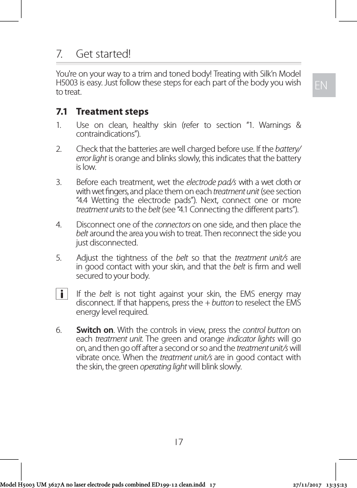 ENEN177.  Get started!You&apos;re on your way to a trim and toned body! Treating with Silk’n Model H5003 is easy. Just follow these steps for each part of the body you wish to treat.7.1   Treatment steps1.  Use on clean, healthy skin (refer to section “1. Warnings &amp; contraindications”).2.  Check that the batteries are well charged before use. If the battery/error light is orange and blinks slowly, this indicates that the battery is low. 3.  Before each treatment, wet the electrode pad/s with a wet cloth or with wet ngers, and place them on each treatment unit (see section “4.4 Wetting the electrode pads”). Next, connect one or more treatment units to the belt (see “4.1 Connecting the dierent parts”).4.  Disconnect one of the connectors on one side, and then place the belt around the area you wish to treat. Then reconnect the side you just disconnected.5.  Adjust the tightness of the belt so that the treatment unit/s are in good contact with your skin, and that the belt is rm and well secured to your body. aIf the belt is not tight against your skin, the EMS energy may disconnect. If that happens, press the + button to reselect the EMS energy level required.6.  Switch on. With the controls in view, press the control button on each treatment unit. The green and orange indicator lights will go on, and then go o after a second or so and the treatment unit/s will vibrate once. When the treatment unit/s are in good contact with the skin, the green operating light will blink slowly.Model H5003 UM 3627A no laser electrode pads combined ED199-12 clean.indd   17 27/11/2017   13:35:23