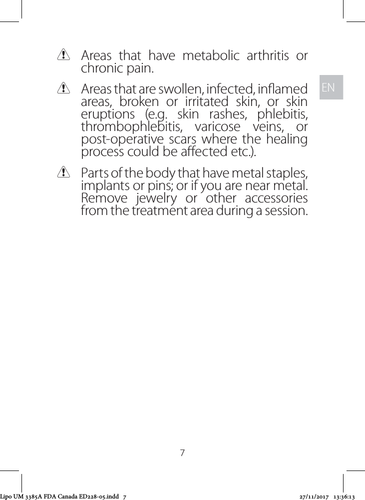 ENEN7 CAreas that have metabolic arthritis or chronic pain. CAreas that are swollen, infected, inamed areas, broken or irritated skin, or skin eruptions (e.g. skin rashes, phlebitis, thrombophlebitis, varicose veins, or post-operative scars where the healing process could be aected etc.). CParts of the body that have metal staples, implants or pins; or if you are near metal. Remove jewelry or other accessories from the treatment area during a session. Lipo UM 3385A FDA Canada ED228-05.indd   7 27/11/2017   13:36:13