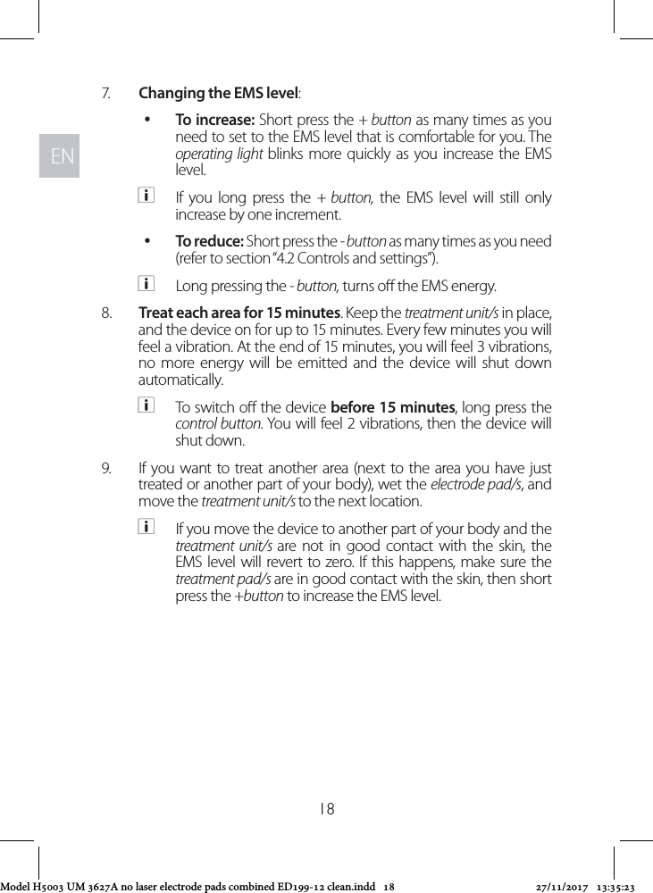 ENEN187.  Changing the EMS level:  yTo increase: Short press the + button as many times as you need to set to the EMS level that is comfortable for you. The operating light blinks more quickly as you increase the EMS level.  aIf you long press the + button, the EMS level will still only increase by one increment. yTo reduce: Short press the - button as many times as you need (refer to section “4.2 Controls and settings”).  aLong pressing the - button, turns o the EMS energy.8.  Treat each area for 15 minutes. Keep the treatment unit/s in place, and the device on for up to 15 minutes. Every few minutes you will feel a vibration. At the end of 15 minutes, you will feel 3 vibrations, no more energy will be emitted and the device will shut down automatically. aTo switch o the device before 15 minutes, long press the control button. You will feel 2 vibrations, then the device will shut down.9.  If you want to treat another area (next to the area you have just treated or another part of your body), wet the electrode pad/s, and move the treatment unit/s to the next location.  aIf you move the device to another part of your body and the treatment unit/s are not in good contact with the skin, the EMS level will revert to zero. If this happens, make sure the treatment pad/s are in good contact with the skin, then short press the +button to increase the EMS level.Model H5003 UM 3627A no laser electrode pads combined ED199-12 clean.indd   18 27/11/2017   13:35:23