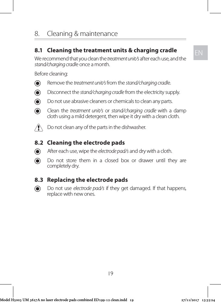 ENEN198.  Cleaning &amp; maintenance8.1   Cleaning the treatment units &amp; charging cradleWe recommend that you clean the treatment unit/s after each use, and the stand/charging cradle once a month. Before cleaning: URemove the treatment unit/s from the stand/charging cradle.  UDisconnect the stand/charging cradle from the electricity supply. UDo not use abrasive cleaners or chemicals to clean any parts. UClean the treatment unit/s or stand/charging cradle with a damp cloth using a mild detergent, then wipe it dry with a clean cloth. CDo not clean any of the parts in the dishwasher.8.2   Cleaning the electrode pads UAfter each use, wipe the electrode pad/s and dry with a cloth.  UDo not store them in a closed box or drawer until they are completely dry.8.3   Replacing the electrode pads UDo not use electrode pad/s if they get damaged. If that happens, replace with new ones.Model H5003 UM 3627A no laser electrode pads combined ED199-12 clean.indd   19 27/11/2017   13:35:24