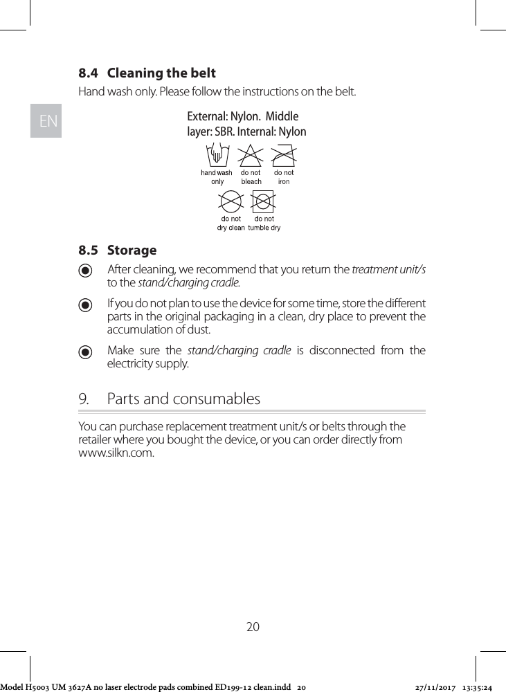 ENEN208.4   Cleaning the beltHand wash only. Please follow the instructions on the belt.8.5   Storage UAfter cleaning, we recommend that you return the treatment unit/s to the stand/charging cradle.  UIf you do not plan to use the device for some time, store the dierent parts in the original packaging in a clean, dry place to prevent the accumulation of dust. UMake sure the stand/charging cradle is disconnected from the electricity supply.9.  Parts and consumablesYou can purchase replacement treatment unit/s or belts through the retailer where you bought the device, or you can order directly from  www.silkn.com.External: Nylon.  Middlelayer: SBR. Internal: NylonModel H5003 UM 3627A no laser electrode pads combined ED199-12 clean.indd   20 27/11/2017   13:35:24