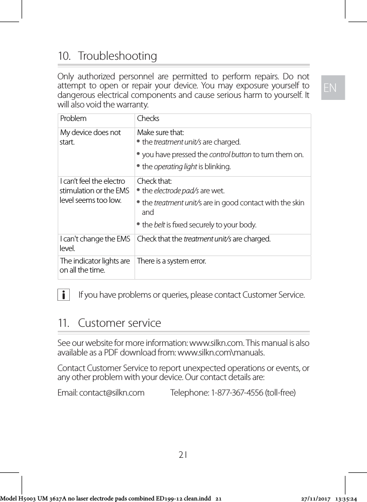 ENEN2110.  TroubleshootingOnly authorized personnel are permitted to perform repairs. Do not attempt to open or repair your device. You may exposure yourself to dangerous electrical components and cause serious harm to yourself. It will also void the warranty. Problem ChecksMy device does not start.Make sure that: ythe treatment unit/s are charged. yyou have pressed the control button to turn them on. ythe operating light is blinking.I can’t feel the electro stimulation or the EMS level seems too low.Check that: ythe electrode pad/s are wet. ythe treatment unit/s are in good contact with the skin and ythe belt is xed securely to your body.I can&apos;t change the EMS level.Check that the treatment unit/s are charged.The indicator lights are on all the time.There is a system error. aIf you have problems or queries, please contact Customer Service.11.   Customer service See our website for more information: www.silkn.com. This manual is also available as a PDF download from: www.silkn.com\manuals.Contact Customer Service to report unexpected operations or events, or any other problem with your device. Our contact details are: Email: contact@silkn.com  Telephone: 1-877-367-4556 (toll-free) Model H5003 UM 3627A no laser electrode pads combined ED199-12 clean.indd   21 27/11/2017   13:35:24