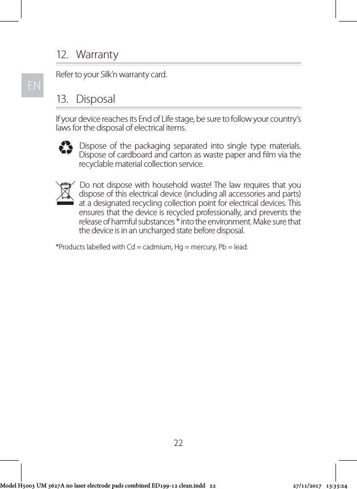 ENEN2212.  WarrantyRefer to your Silk’n warranty card.13.  DisposalIf your device reaches its End of Life stage, be sure to follow your country’s laws for the disposal of electrical items. IDispose of the packaging separated into single type materials. Dispose of cardboard and carton as waste paper and lm via the recyclable material collection service. NDo not dispose with household waste! The law requires that you dispose of this electrical device (including all accessories and parts) at a designated recycling collection point for electrical devices. This ensures that the device is recycled professionally, and prevents the release of harmful substances * into the environment. Make sure that the device is in an uncharged state before disposal. *Products labelled with Cd = cadmium, Hg = mercury, Pb = lead.Model H5003 UM 3627A no laser electrode pads combined ED199-12 clean.indd   22 27/11/2017   13:35:24
