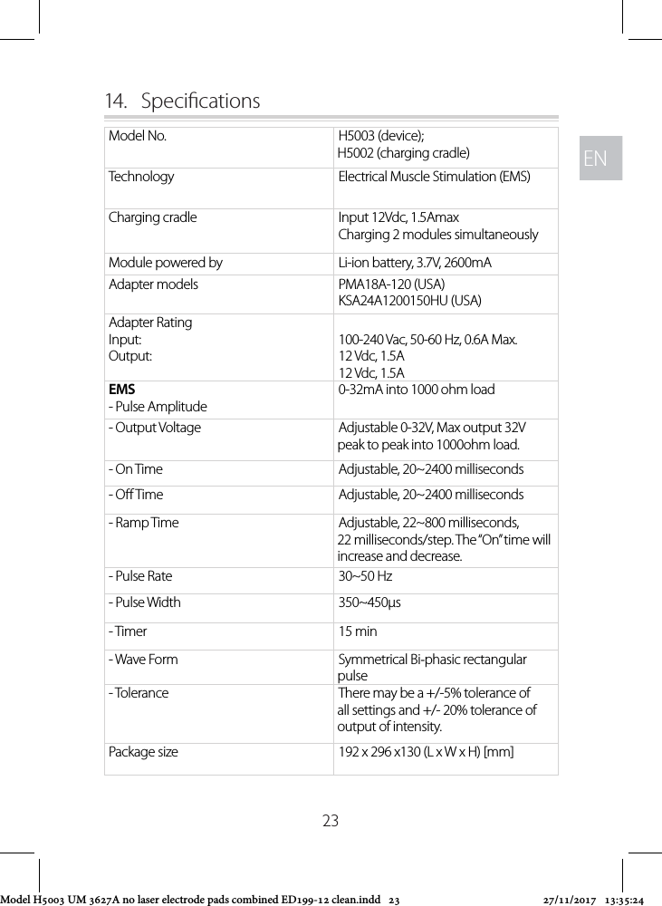 ENEN2314.  Specications Model No. H5003 (device); H5002 (charging cradle)Technology Electrical Muscle Stimulation (EMS)Charging cradle Input 12Vdc, 1.5AmaxCharging 2 modules simultaneouslyModule powered by Li-ion battery, 3.7V, 2600mAAdapter models PMA18A-120 (USA)KSA24A1200150HU (USA)Adapter RatingInput:Output:100-240 Vac, 50-60 Hz, 0.6A Max.12 Vdc, 1.5A12 Vdc, 1.5AEMS- Pulse Amplitude0-32mA into 1000 ohm load- Output Voltage Adjustable 0-32V, Max output 32V peak to peak into 1000ohm load.- On Time Adjustable, 20~2400 milliseconds- O Time Adjustable, 20~2400 milliseconds- Ramp Time Adjustable, 22~800 milliseconds, 22 milliseconds/step. The “On” time will increase and decrease.- Pulse Rate 30~50 Hz- Pulse Width 350~450µs- Timer  15 min- Wave Form Symmetrical Bi‐phasic rectangular pulse- Tolerance There may be a +/-5% tolerance of all settings and +/- 20% tolerance of output of intensity.Package size  192 x 296 x130 (L x W x H) [mm]Model H5003 UM 3627A no laser electrode pads combined ED199-12 clean.indd   23 27/11/2017   13:35:24