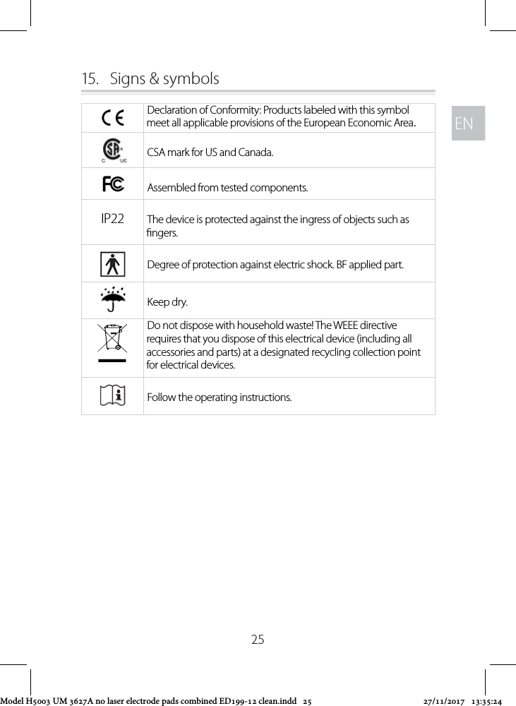 ENEN2515.  Signs &amp; symbolsDeclaration of Conformity: Products labeled with this symbol meet all applicable provisions of the European Economic Area.CSA mark for US and Canada.Assembled from tested components.IP22 The device is protected against the ingress of objects such as ngers.Degree of protection against electric shock. BF applied part.Keep dry.Do not dispose with household waste! The WEEE directive requires that you dispose of this electrical device (including all accessories and parts) at a designated recycling collection point for electrical devices.Follow the operating instructions.Model H5003 UM 3627A no laser electrode pads combined ED199-12 clean.indd   25 27/11/2017   13:35:24