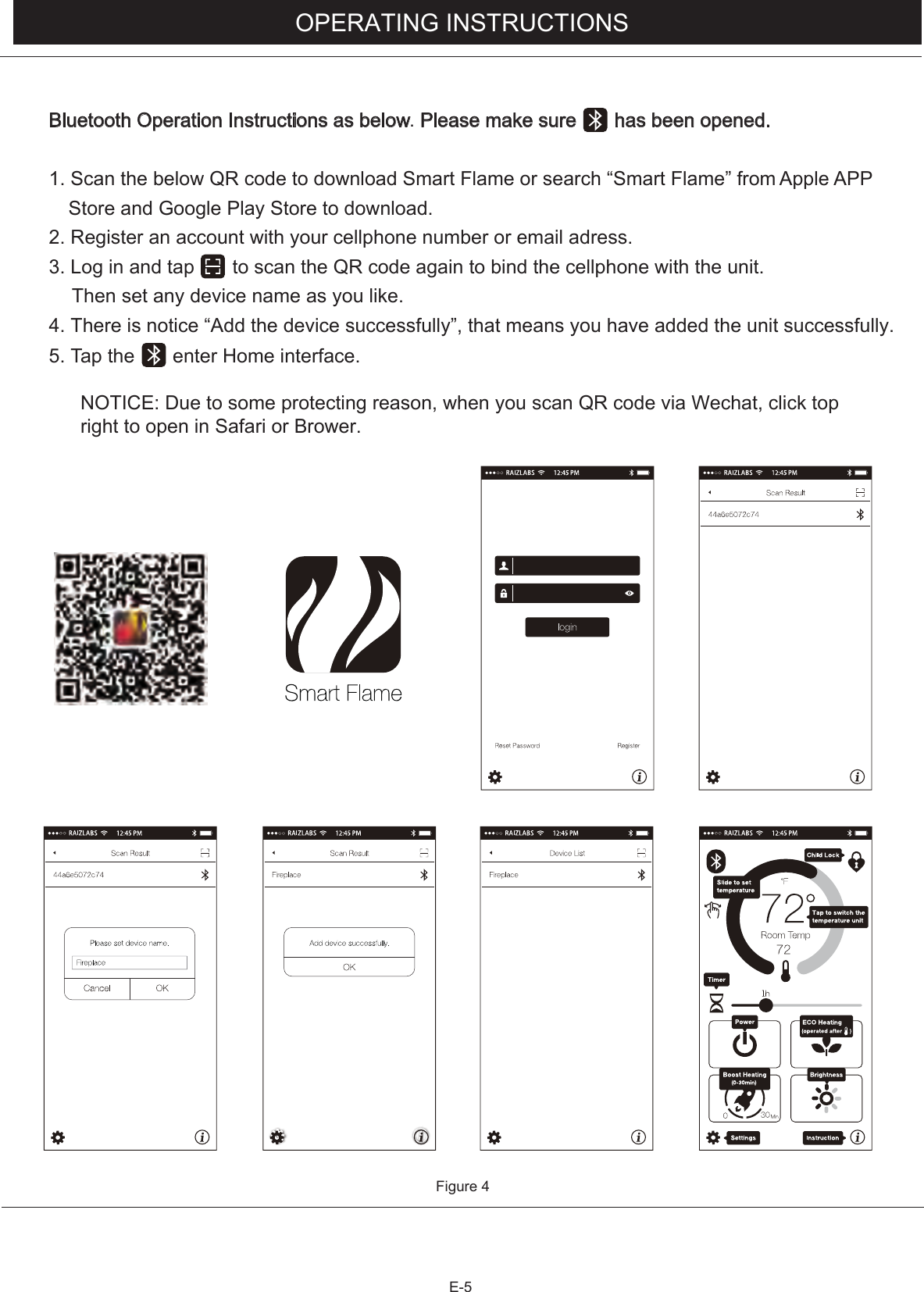 E-5OPERATING INSTRUCTIONSFigure 4Bluetooth Operation Instructions as below. Please make sure       has been opened.1. Scan the below QR code to download Smart Flame or search “Smart Flame” from  Apple  AP  P Store and Google Play Store to download.2. Register an account with your cellphone number or email adress.3. Log in and tap       to scan the QR code again to bind the cellphone with the unit. Then set any device name as you like.4. There is notice “Add the device successfully”, that means you have added the unit successfully.5. Tap the       enter Home interface.NOTICE: Due to some protecting reason, when you scan QR code via Wechat, click topright to open in Safari or Brower. 