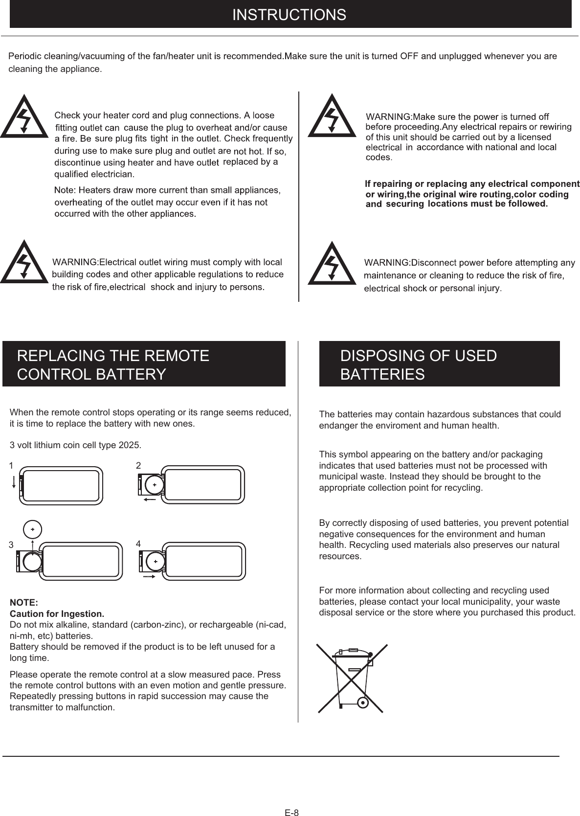 E-8REPLACING THE REMOTE CONTROL BATTERY DISPOSING OF USEDBATTERIESWhen the remote control stops operating or its range seems reduced, Please operate the remote control at a slow measured pace. Press the remote control buttons with an even motion and gentle pressure.  Repeatedly pressing buttons in rapid succession may cause the transmitter to malfunction.it is time to replace the battery with new ones. Do not mix alkaline, standard (carbon-zinc), or rechargeable (ni-cad, ni-mh, etc) batteries.Battery should be removed if the product is to be left unused for a long time.The batteries may contain hazardous substances that could endanger the enviroment and human health.       This symbol appearing on the battery and/or packaging indicates that used batteries must not be processed with municipal waste. Instead they should be brought to the appropriate collection point for recycling.By correctly disposing of used batteries, you prevent potential  negative consequences for the environment and human health. Recycling used materials also preserves our natural  resources.      For more information about collecting and recycling used batteries, please contact your local municipality, your waste  disposal service or the store where you purchased this product.       3 volt lithium coin cell type 2025.NOTE:Caution for Ingestion. 1 234cleaning the appliance.                  INSTRUCTIONS