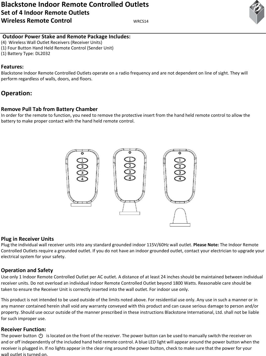 Blackstone Indoor Remote Controlled Outlets Set of 4 Indoor Remote Outlets Wireless Remote Control  WRCS14  Outdoor Power Stake and Remote Package Includes: (4)  Wireless Wall Outlet Receivers (Receiver Units) (1) Four Button Hand Held Remote Control (Sender Unit) (1) Battery Type: DL2032  Features: Blackstone Indoor Remote Controlled Outlets operate on a radio frequency and are not dependent on line of sight. They will perform regardless of walls, doors, and floors.  Operation:  Remove Pull Tab from Battery Chamber In order for the remote to function, you need to remove the protective insert from the hand held remote control to allow the battery to make proper contact with the hand held remote control. Plug in Receiver Units Plug the individual wall receiver units into any standard grounded indoor 115V/60Hz wall outlet. Please Note: The Indoor Remote Controlled Outlets require a grounded outlet. If you do not have an indoor grounded outlet, contact your electrician to upgrade your electrical system for your safety.  Operation and Safety Use only 1 Indoor Remote Controlled Outlet per AC outlet. A distance of at least 24 inches should be maintained between individual receiver units. Do not overload an individual Indoor Remote Controlled Outlet beyond 1800 Watts. Reasonable care should be taken to ensure the Receiver Unit is correctly inserted into the wall outlet. For indoor use only. This product is not intended to be used outside of the limits noted above. For residential use only. Any use in such a manner or in any manner contained herein shall void any warranty conveyed with this product and can cause serious damage to person and/or property. Should use occur outside of the manner prescribed in these instructions Blackstone International, Ltd. shall not be liable for such improper use. Receiver Function: The power button     is located on the front of the receiver. The power button can be used to manually switch the receiver on and or off independently of the included hand held remote control. A blue LED light will appear around the power button when the receiver is plugged in. If no lights appear in the clear ring around the power button, check to make sure that the power for your wall outlet is turned on. 