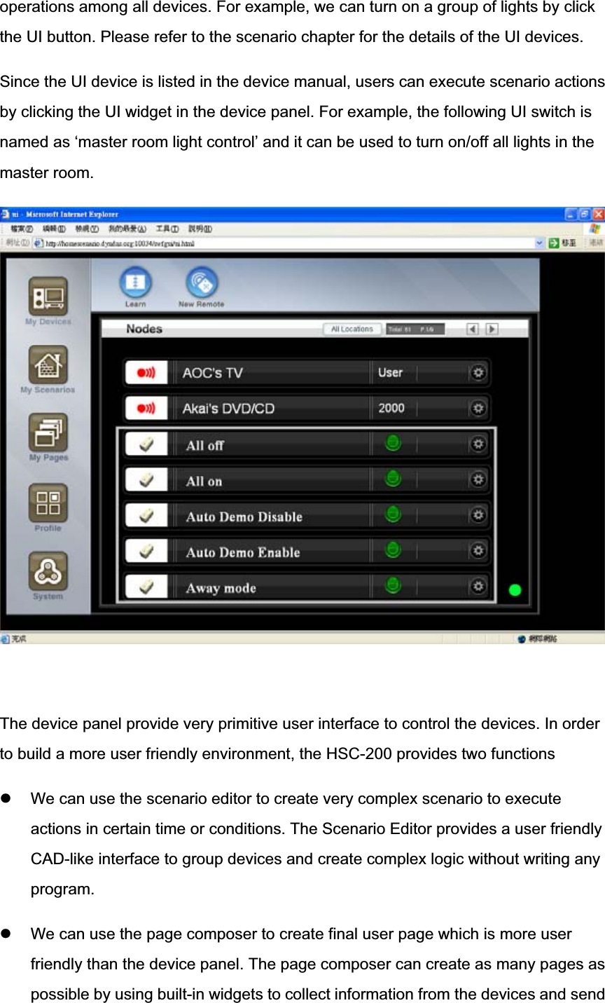 operations among all devices. For example, we can turn on a group of lights by click the UI button. Please refer to the scenario chapter for the details of the UI devices. Since the UI device is listed in the device manual, users can execute scenario actionsby clicking the UI widget in the device panel. For example, the following UI switch is named as ‘master room light control’ and it can be used to turn on/off all lights in themaster room. The device panel provide very primitive user interface to control the devices. In order to build a more user friendly environment, the HSC-200 provides two functions z We can use the scenario editor to create very complex scenario to execute actions in certain time or conditions. The Scenario Editor provides a user friendly CAD-like interface to group devices and create complex logic without writing any program.z We can use the page composer to create final user page which is more userfriendly than the device panel. The page composer can create as many pages as possible by using built-in widgets to collect information from the devices and send