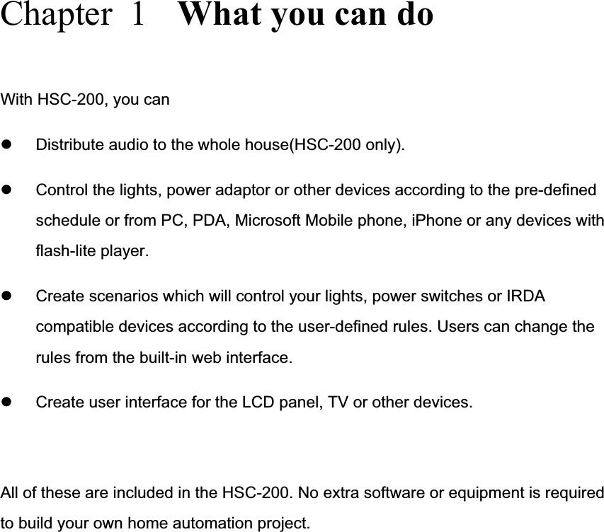 Chapter  1  What you can do With HSC-200, you can   z Distribute audio to the whole house(HSC-200 only). z Control the lights, power adaptor or other devices according to the pre-defined schedule or from PC, PDA, Microsoft Mobile phone, iPhone or any devices with flash-lite player. z Create scenarios which will control your lights, power switches or IRDA compatible devices according to the user-defined rules. Users can change the rules from the built-in web interface. z Create user interface for the LCD panel, TV or other devices. All of these are included in the HSC-200. No extra software or equipment is required to build your own home automation project. 