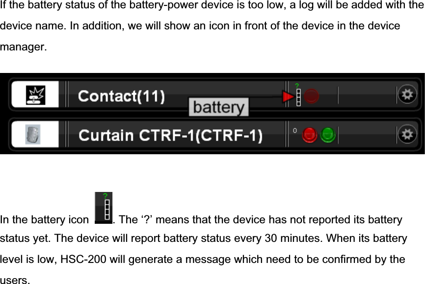 If the battery status of the battery-power device is too low, a log will be added with the device name. In addition, we will show an icon in front of the device in the device manager.In the battery icon  . The ‘?’ means that the device has not reported its batterystatus yet. The device will report battery status every 30 minutes. When its battery level is low, HSC-200 will generate a message which need to be confirmed by the users.