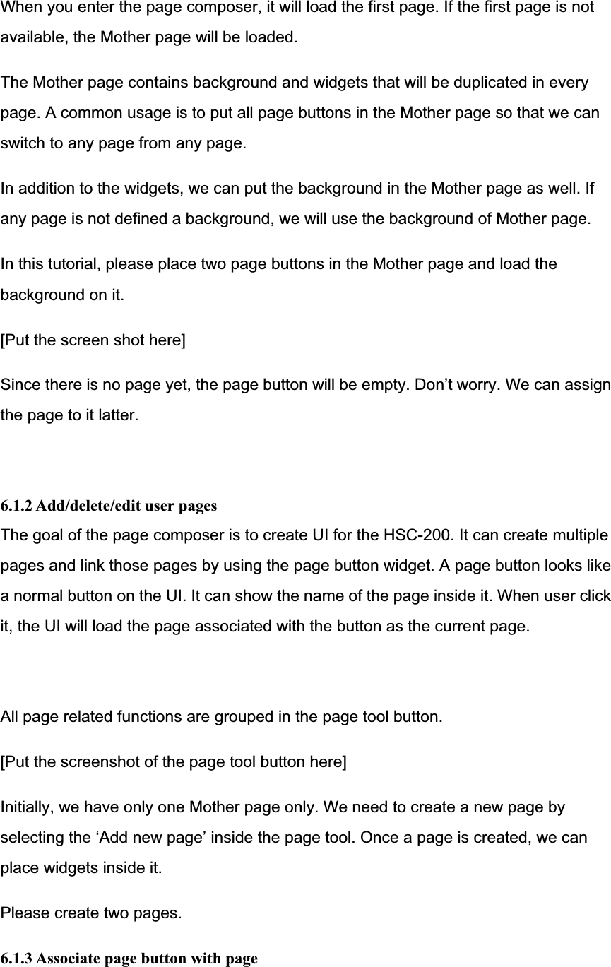 When you enter the page composer, it will load the first page. If the first page is not available, the Mother page will be loaded. The Mother page contains background and widgets that will be duplicated in every page. A common usage is to put all page buttons in the Mother page so that we can switch to any page from any page. In addition to the widgets, we can put the background in the Mother page as well. If any page is not defined a background, we will use the background of Mother page.   In this tutorial, please place two page buttons in the Mother page and load the background on it. [Put the screen shot here] Since there is no page yet, the page button will be empty. Don’t worry. We can assign the page to it latter. 6.1.2 Add/delete/edit user pages The goal of the page composer is to create UI for the HSC-200. It can create multiple pages and link those pages by using the page button widget. A page button looks like a normal button on the UI. It can show the name of the page inside it. When user click it, the UI will load the page associated with the button as the current page. All page related functions are grouped in the page tool button. [Put the screenshot of the page tool button here] Initially, we have only one Mother page only. We need to create a new page by selecting the ‘Add new page’ inside the page tool. Once a page is created, we can place widgets inside it.   Please create two pages. 6.1.3 Associate page button with page 