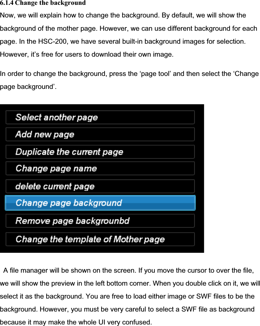 6.1.4 Change the background Now, we will explain how to change the background. By default, we will show the background of the mother page. However, we can use different background for each page. In the HSC-200, we have several built-in background images for selection. However, it’s free for users to download their own image. In order to change the background, press the ‘page tool’ and then select the ‘Change page background’.A file manager will be shown on the screen. If you move the cursor to over the file, we will show the preview in the left bottom corner. When you double click on it, we willselect it as the background. You are free to load either image or SWF files to be the background. However, you must be very careful to select a SWF file as backgroundbecause it may make the whole UI very confused. 