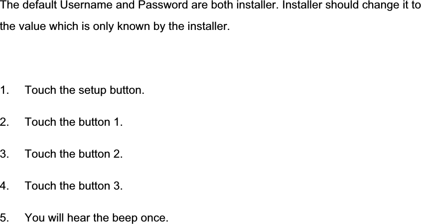 The default Username and Password are both installer. Installer should change it to the value which is only known by the installer. 1.  Touch the setup button. 2.  Touch the button 1. 3.  Touch the button 2. 4.  Touch the button 3. 5.  You will hear the beep once. 