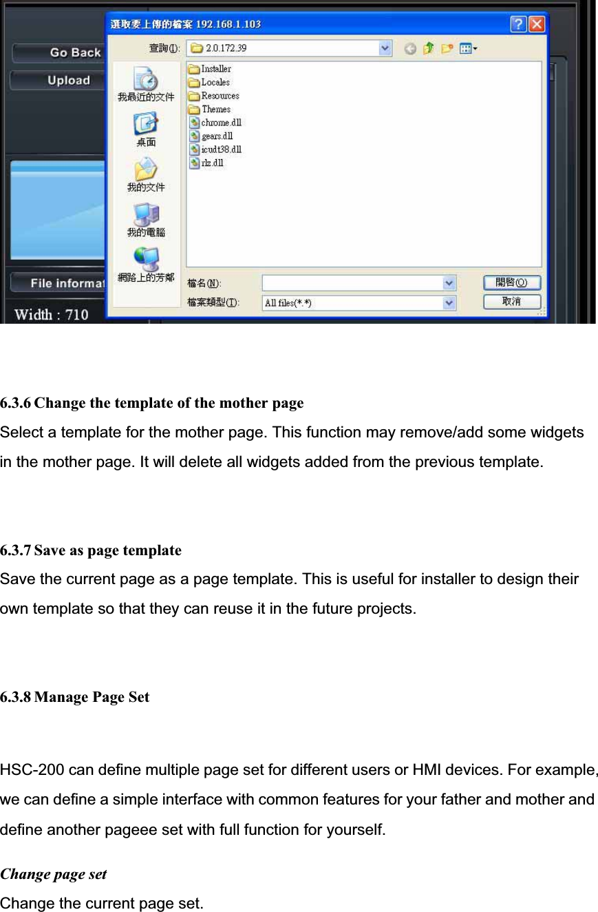6.3.6 Change the template of the mother page Select a template for the mother page. This function may remove/add some widgets in the mother page. It will delete all widgets added from the previous template. 6.3.7 Save as page templateSave the current page as a page template. This is useful for installer to design their own template so that they can reuse it in the future projects. 6.3.8 Manage Page Set HSC-200 can define multiple page set for different users or HMI devices. For example,we can define a simple interface with common features for your father and mother anddefine another pageee set with full function for yourself. Change page set Change the current page set. 