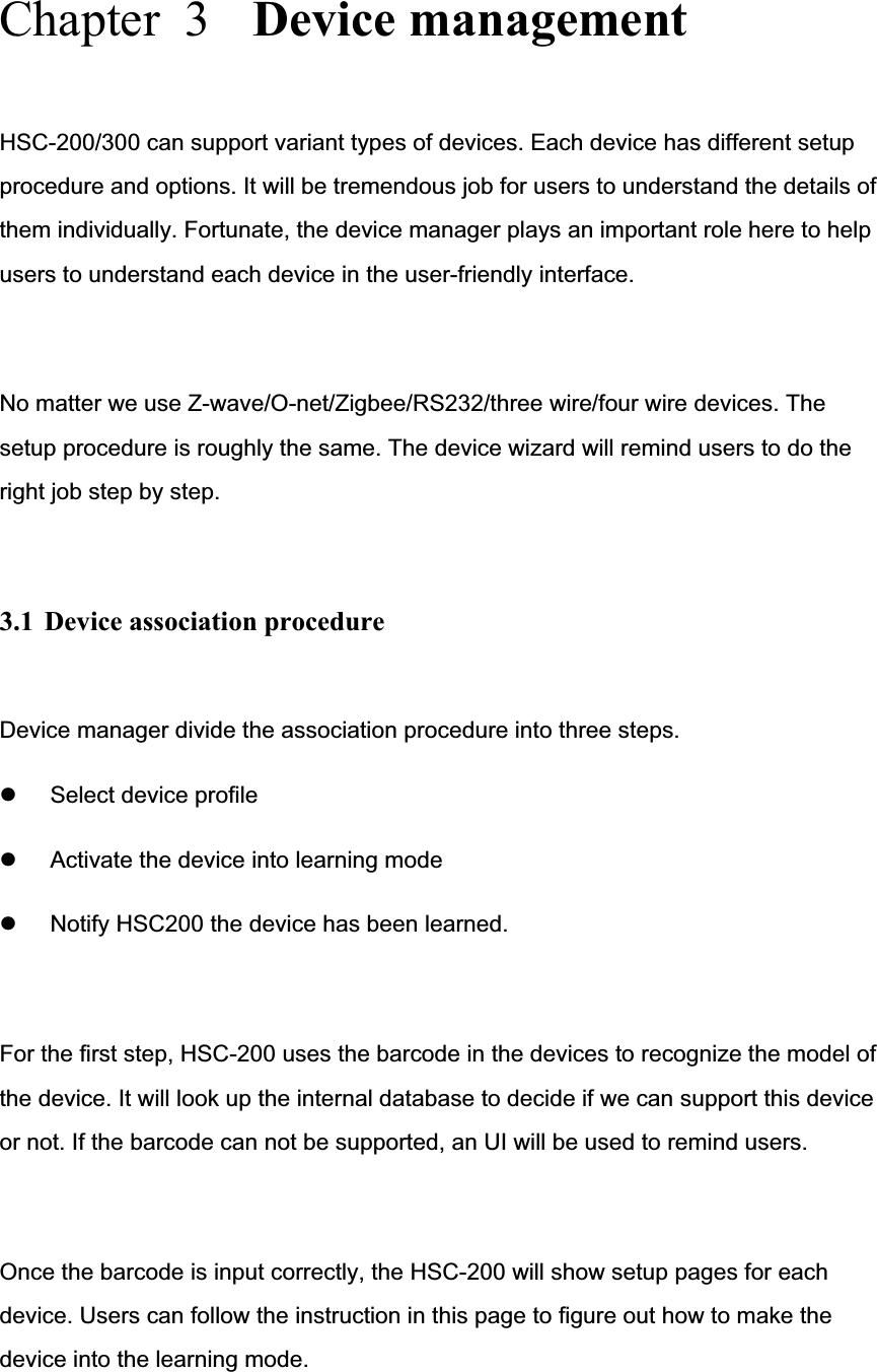 Chapter  3  Device management HSC-200/300 can support variant types of devices. Each device has different setup procedure and options. It will be tremendous job for users to understand the details of them individually. Fortunate, the device manager plays an important role here to help users to understand each device in the user-friendly interface.   No matter we use Z-wave/O-net/Zigbee/RS232/three wire/four wire devices. The setup procedure is roughly the same. The device wizard will remind users to do the right job step by step. 3.1  Device association procedure Device manager divide the association procedure into three steps. z Select device profile z Activate the device into learning mode z Notify HSC200 the device has been learned. For the first step, HSC-200 uses the barcode in the devices to recognize the model of the device. It will look up the internal database to decide if we can support this device or not. If the barcode can not be supported, an UI will be used to remind users. Once the barcode is input correctly, the HSC-200 will show setup pages for each device. Users can follow the instruction in this page to figure out how to make the device into the learning mode. 