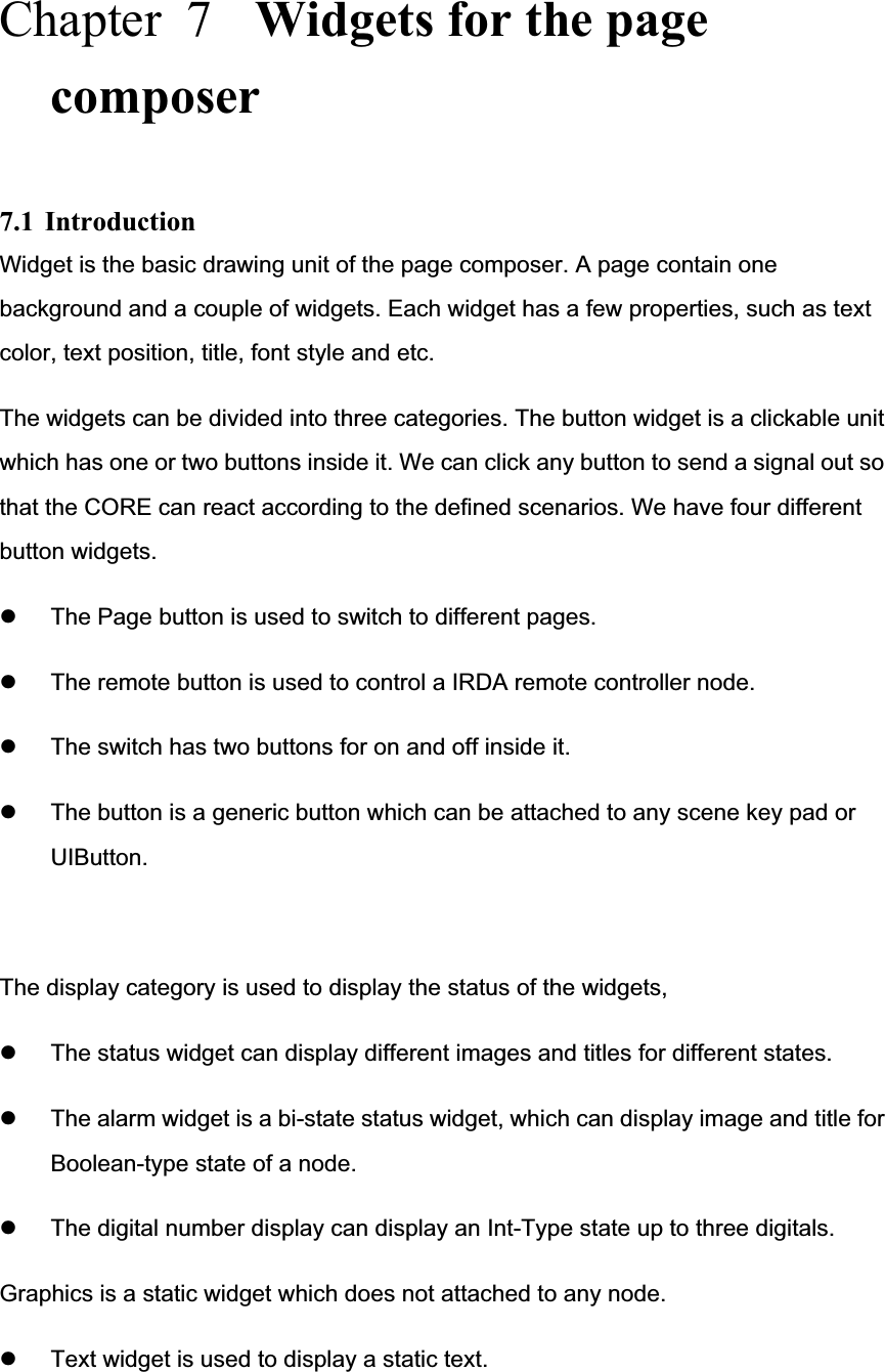 Chapter  7  Widgets for the page composer7.1 Introduction Widget is the basic drawing unit of the page composer. A page contain one background and a couple of widgets. Each widget has a few properties, such as text color, text position, title, font style and etc.   The widgets can be divided into three categories. The button widget is a clickable unit which has one or two buttons inside it. We can click any button to send a signal out so that the CORE can react according to the defined scenarios. We have four different button widgets. z The Page button is used to switch to different pages. z The remote button is used to control a IRDA remote controller node. z The switch has two buttons for on and off inside it. z The button is a generic button which can be attached to any scene key pad or UIButton.The display category is used to display the status of the widgets, z The status widget can display different images and titles for different states. z The alarm widget is a bi-state status widget, which can display image and title for Boolean-type state of a node. z The digital number display can display an Int-Type state up to three digitals. Graphics is a static widget which does not attached to any node. z Text widget is used to display a static text. 