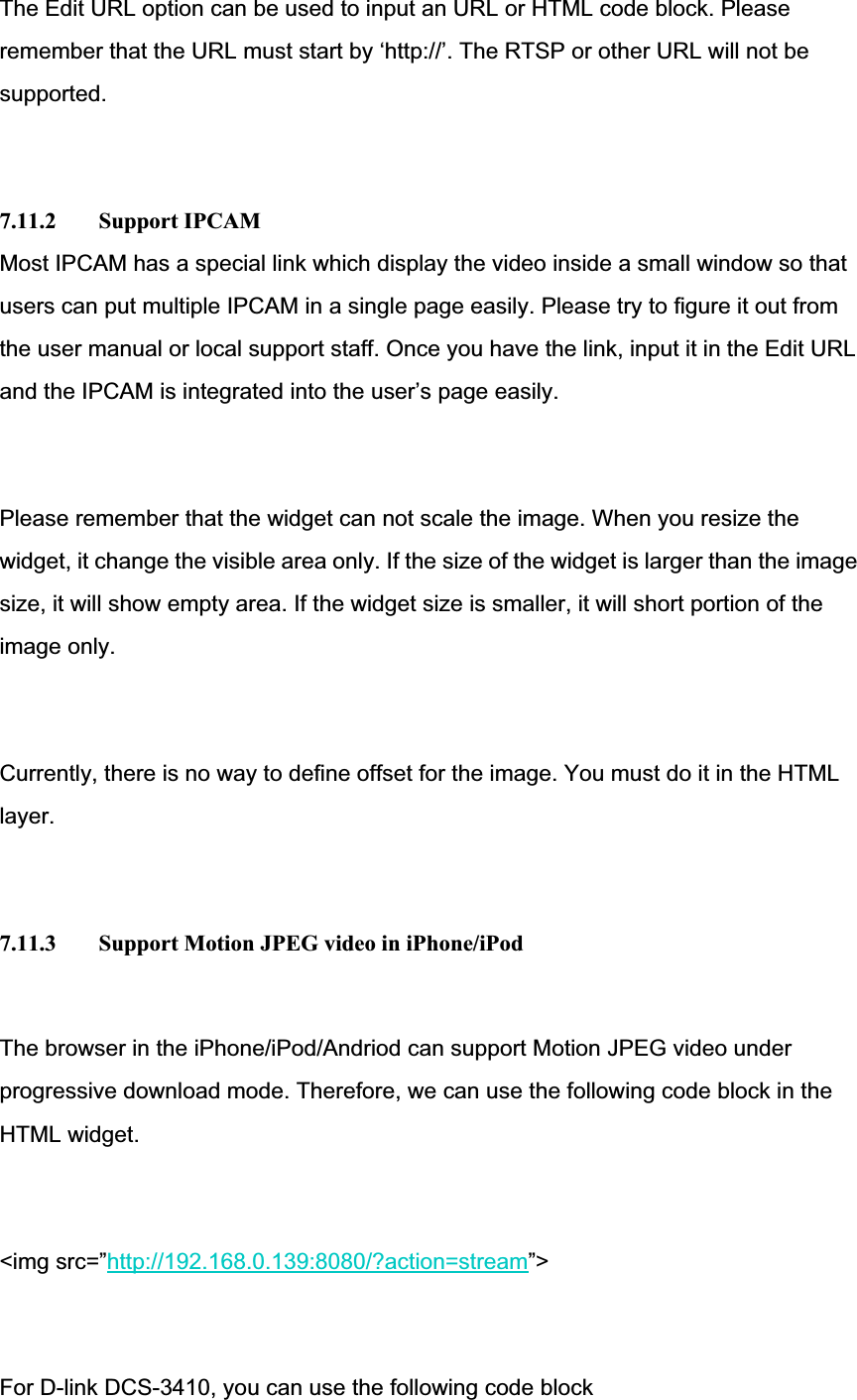 The Edit URL option can be used to input an URL or HTML code block. Please remember that the URL must start by ‘http://’. The RTSP or other URL will not be supported.7.11.2 Support IPCAM Most IPCAM has a special link which display the video inside a small window so that users can put multiple IPCAM in a single page easily. Please try to figure it out from the user manual or local support staff. Once you have the link, input it in the Edit URL and the IPCAM is integrated into the user’s page easily. Please remember that the widget can not scale the image. When you resize the widget, it change the visible area only. If the size of the widget is larger than the image size, it will show empty area. If the widget size is smaller, it will short portion of the image only. Currently, there is no way to define offset for the image. You must do it in the HTML layer.7.11.3  Support Motion JPEG video in iPhone/iPod The browser in the iPhone/iPod/Andriod can support Motion JPEG video under progressive download mode. Therefore, we can use the following code block in the HTML widget. &lt;img src=”http://192.168.0.139:8080/?action=stream”&gt;For D-link DCS-3410, you can use the following code block 