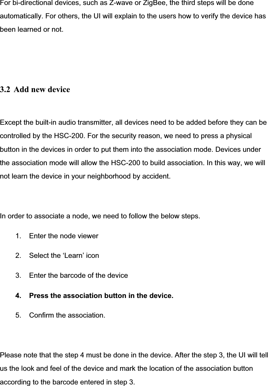 For bi-directional devices, such as Z-wave or ZigBee, the third steps will be done automatically. For others, the UI will explain to the users how to verify the device has been learned or not. 3.2  Add new device Except the built-in audio transmitter, all devices need to be added before they can be controlled by the HSC-200. For the security reason, we need to press a physical button in the devices in order to put them into the association mode. Devices under the association mode will allow the HSC-200 to build association. In this way, we will not learn the device in your neighborhood by accident. In order to associate a node, we need to follow the below steps. 1.  Enter the node viewer 2.  Select the ‘Learn’ icon 3.  Enter the barcode of the device 4.  Press the association button in the device. 5.  Confirm the association. Please note that the step 4 must be done in the device. After the step 3, the UI will tell us the look and feel of the device and mark the location of the association button according to the barcode entered in step 3. 