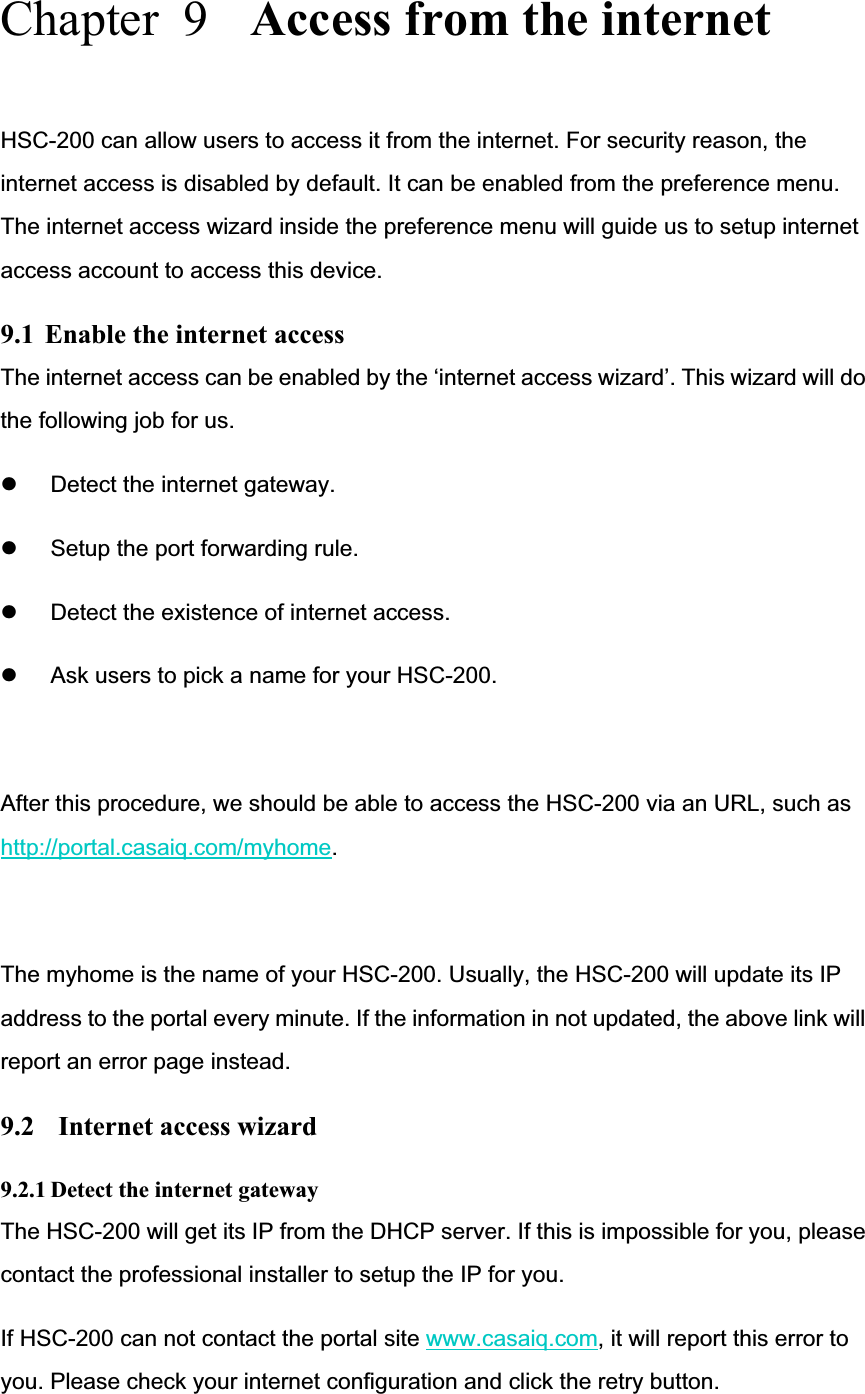 Chapter  9  Access from the internet HSC-200 can allow users to access it from the internet. For security reason, the internet access is disabled by default. It can be enabled from the preference menu. The internet access wizard inside the preference menu will guide us to setup internet access account to access this device. 9.1  Enable the internet access The internet access can be enabled by the ‘internet access wizard’. This wizard will do the following job for us. z Detect the internet gateway. z Setup the port forwarding rule. z Detect the existence of internet access. z Ask users to pick a name for your HSC-200. After this procedure, we should be able to access the HSC-200 via an URL, such as http://portal.casaiq.com/myhome.The myhome is the name of your HSC-200. Usually, the HSC-200 will update its IP address to the portal every minute. If the information in not updated, the above link will report an error page instead.   9.2   Internet access wizard 9.2.1 Detect the internet gateway The HSC-200 will get its IP from the DHCP server. If this is impossible for you, please contact the professional installer to setup the IP for you.   If HSC-200 can not contact the portal site www.casaiq.com, it will report this error to you. Please check your internet configuration and click the retry button. 