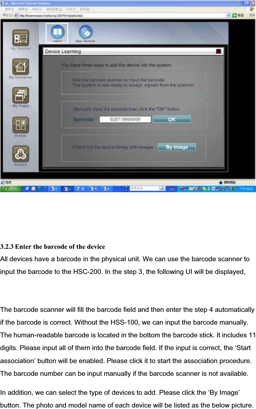 3.2.3 Enter the barcode of the device All devices have a barcode in the physical unit. We can use the barcode scanner to input the barcode to the HSC-200. In the step 3, the following UI will be displayed,The barcode scanner will fill the barcode field and then enter the step 4 automaticallyif the barcode is correct. Without the HSS-100, we can input the barcode manually.The human-readable barcode is located in the bottom the barcode stick. It includes 11digits. Please input all of them into the barcode field. If the input is correct, the ‘Start association’ button will be enabled. Please click it to start the association procedure.The barcode number can be input manually if the barcode scanner is not available.In addition, we can select the type of devices to add. Please click the ‘By Image’ button. The photo and model name of each device will be listed as the below picture.