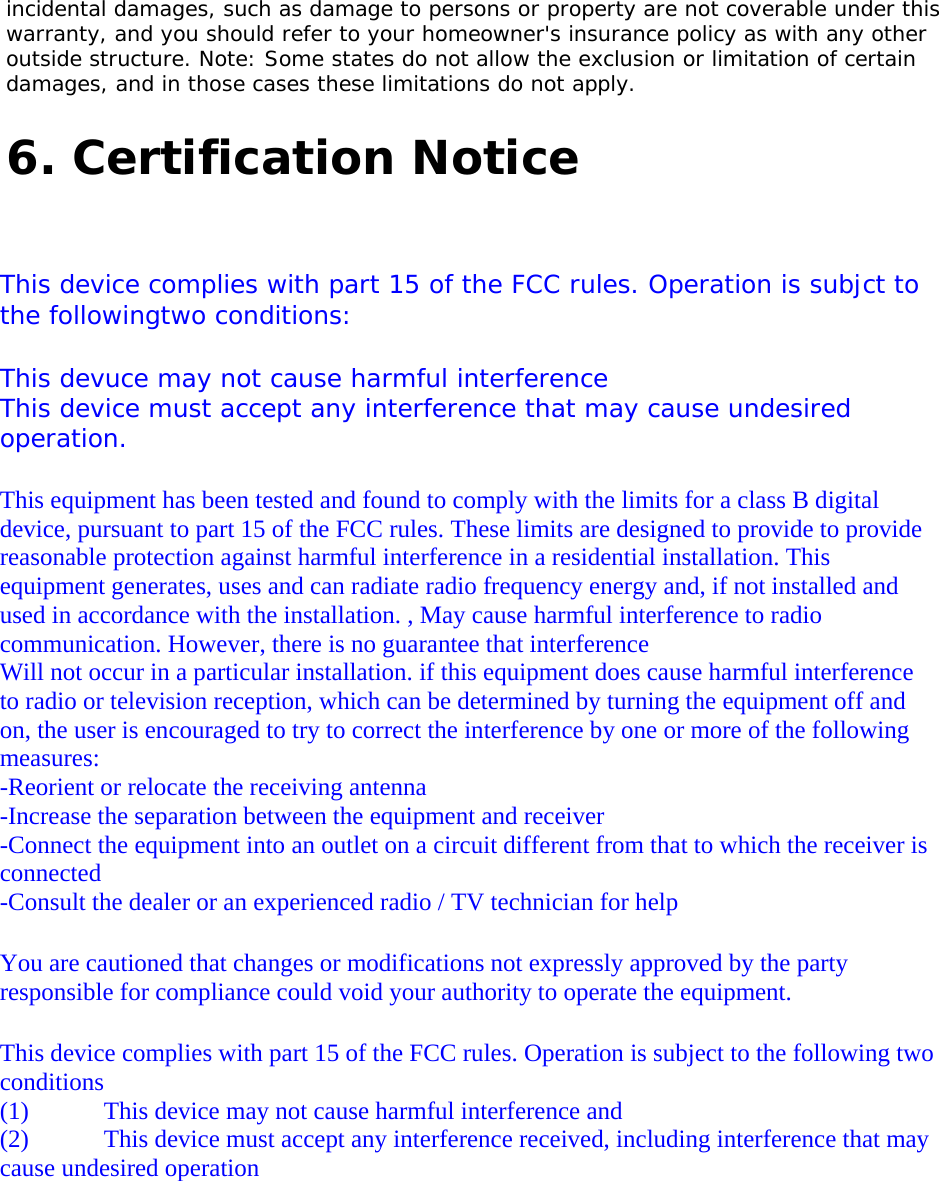  incidental damages, such as damage to persons or property are not coverable under this warranty, and you should refer to your homeowner&apos;s insurance policy as with any other outside structure. Note: Some states do not allow the exclusion or limitation of certain damages, and in those cases these limitations do not apply.    6. Certification Notice       This device complies with part 15 of the FCC rules. Operation is subjct to the followingtwo conditions:     This devuce may not cause harmful interference    This device must accept any interference that may cause undesired operation.   This equipment has been tested and found to comply with the limits for a class B digital device, pursuant to part 15 of the FCC rules. These limits are designed to provide to provide reasonable protection against harmful interference in a residential installation. This equipment generates, uses and can radiate radio frequency energy and, if not installed and used in accordance with the installation. , May cause harmful interference to radio communication. However, there is no guarantee that interference  Will not occur in a particular installation. if this equipment does cause harmful interference to radio or television reception, which can be determined by turning the equipment off and on, the user is encouraged to try to correct the interference by one or more of the following measures:  -Reorient or relocate the receiving antenna  -Increase the separation between the equipment and receiver  -Connect the equipment into an outlet on a circuit different from that to which the receiver is connected  -Consult the dealer or an experienced radio / TV technician for help   You are cautioned that changes or modifications not expressly approved by the party responsible for compliance could void your authority to operate the equipment.    This device complies with part 15 of the FCC rules. Operation is subject to the following two conditions  (1)            This device may not cause harmful interference and   (2)            This device must accept any interference received, including interference that may cause undesired operation    