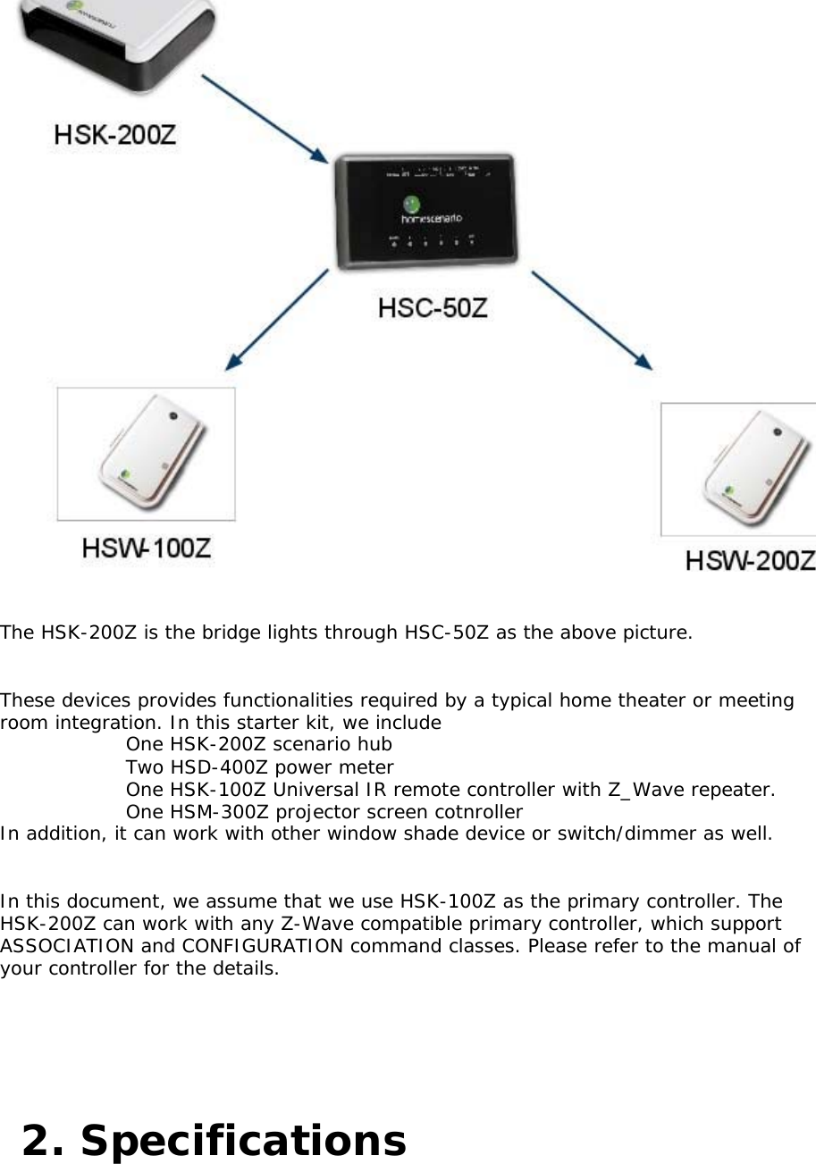       The HSK-200Z is the bridge lights through HSC-50Z as the above picture.    These devices provides functionalities required by a typical home theater or meeting room integration. In this starter kit, we include      One HSK-200Z scenario hub     Two HSD-400Z power meter     One HSK-100Z Universal IR remote controller with Z_Wave repeater.   One HSM-300Z projector screen cotnroller    In addition, it can work with other window shade device or switch/dimmer as well.    In this document, we assume that we use HSK-100Z as the primary controller. The HSK-200Z can work with any Z-Wave compatible primary controller, which support ASSOCIATION and CONFIGURATION command classes. Please refer to the manual of your controller for the details.   2. Specifications  