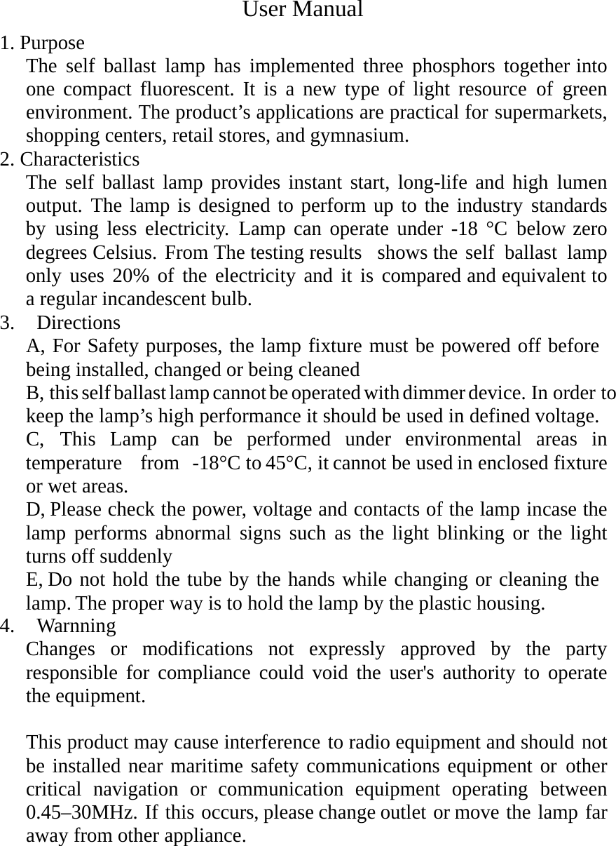    1. Purpose User Manual The self ballast lamp has implemented three phosphors together into  one compact fluorescent. It is a new type of light resource of green   environment. The product’s applications are practical for supermarkets, shopping centers, retail stores, and gymnasium. 2. Characteristics The self ballast lamp provides instant start, long-life and high lumen  output. The lamp is designed to perform up to the industry standards  by using less electricity. Lamp can operate under -18 °C below zero  degrees Celsius. From The testing results  shows the self ballast lamp only uses 20% of the electricity and it is compared and equivalent to a regular incandescent bulb. 3.  Directions A, For Safety purposes, the lamp fixture must be powered off before being installed, changed or being cleaned B, this self ballast lamp cannot be operated with dimmer device. In order to keep the lamp’s high performance it should be used in defined voltage. C, This Lamp can be performed under environmental areas in temperature  from -18°C to 45°C, it cannot be used in enclosed fixture or wet areas. D, Please check the power, voltage and contacts of the lamp incase the lamp performs abnormal signs such as the light blinking or the light turns off suddenly E, Do not hold the tube by the hands while changing or cleaning the lamp. The proper way is to hold the lamp by the plastic housing. 4.  Warnning Changes or modifications not expressly approved by the party responsible for compliance could void the user&apos;s authority to operate the equipment.  This product may cause interference to radio equipment and should not be installed near maritime safety communications equipment or other critical navigation or communication equipment operating between  0.45–30MHz. If this occurs, please change outlet or move the lamp far away from other appliance.     