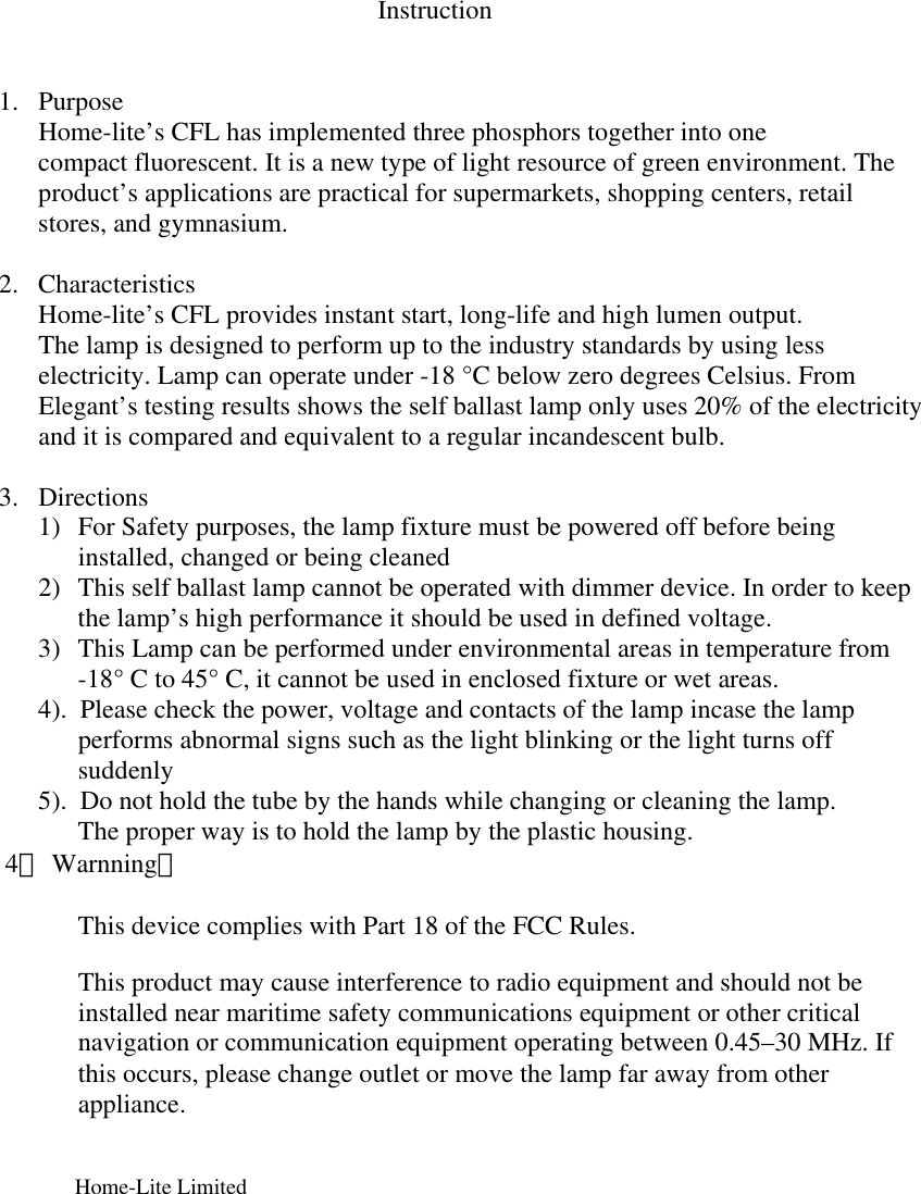 Instruction   1. Purpose Home-lite’s CFL has implemented three phosphors together into one compact fluorescent. It is a new type of light resource of green environment. The product’s applications are practical for supermarkets, shopping centers, retail stores, and gymnasium.          2. Characteristics  Home-lite’s CFL provides instant start, long-life and high lumen output. The lamp is designed to perform up to the industry standards by using less electricity. Lamp can operate under -18 °C below zero degrees Celsius. From Elegant’s testing results shows the self ballast lamp only uses 20% of the electricity and it is compared and equivalent to a regular incandescent bulb.    3. Directions 1) For Safety purposes, the lamp fixture must be powered off before being installed, changed or being cleaned 2) This self ballast lamp cannot be operated with dimmer device. In order to keep the lamp’s high performance it should be used in defined voltage. 3) This Lamp can be performed under environmental areas in temperature from  -18° C to 45° C, it cannot be used in enclosed fixture or wet areas.             4).  Please check the power, voltage and contacts of the lamp incase the lamp                                                         performs abnormal signs such as the light blinking or the light turns off                       suddenly             5).  Do not hold the tube by the hands while changing or cleaning the lamp. The proper way is to hold the lamp by the plastic housing.        4． Warnning：                    This device complies with Part 18 of the FCC Rules.    This product may cause interference to radio equipment and should not be installed near maritime safety communications equipment or other critical navigation or communication equipment operating between 0.45–30 MHz. If this occurs, please change outlet or move the lamp far away from other appliance.                        Home-Lite Limited                                                                                      