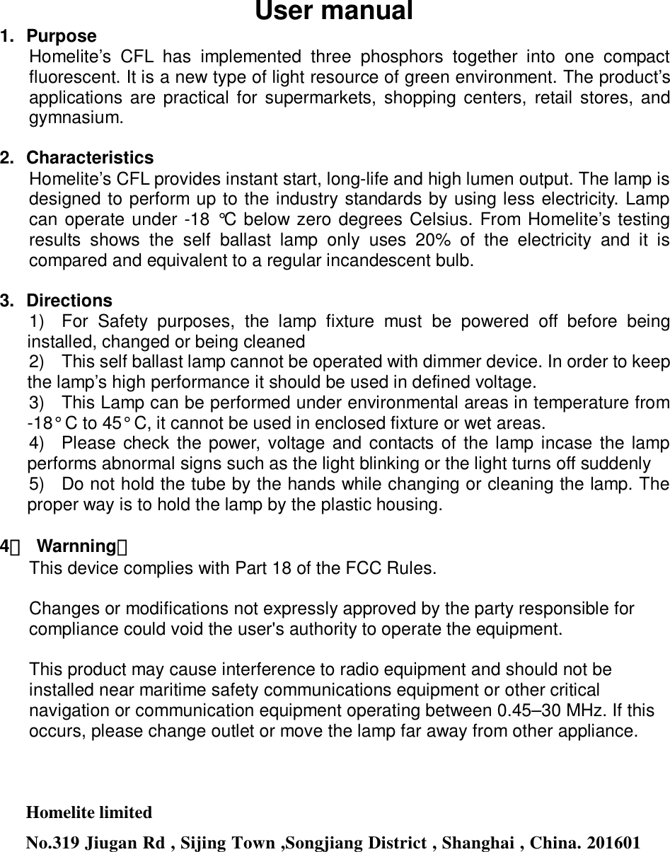 User manual 1. Purpose Homelite’s CFL has implemented three phosphors together into one compact fluorescent. It is a new type of light resource of green environment. The product’s applications are practical for supermarkets, shopping centers, retail stores, and gymnasium.    2. Characteristics Homelite’s CFL provides instant start, long-life and high lumen output. The lamp is designed to perform up to the industry standards by using less electricity. Lamp can operate under -18 °C below zero degrees Celsius. From Homelite’s testing results shows the self ballast lamp only uses 20% of the electricity and it is compared and equivalent to a regular incandescent bulb.      3. Directions 1)  For Safety purposes, the lamp fixture must be powered off before being installed, changed or being cleaned 2)  This self ballast lamp cannot be operated with dimmer device. In order to keep the lamp’s high performance it should be used in defined voltage. 3)  This Lamp can be performed under environmental areas in temperature from -18° C to 45° C, it cannot be used in enclosed fixture or wet areas. 4)  Please check the power, voltage and contacts of the lamp incase the lamp performs abnormal signs such as the light blinking or the light turns off suddenly 5)  Do not hold the tube by the hands while changing or cleaning the lamp. The proper way is to hold the lamp by the plastic housing.  4． Warnning： This device complies with Part 18 of the FCC Rules.  Changes or modifications not expressly approved by the party responsible for compliance could void the user&apos;s authority to operate the equipment.  This product may cause interference to radio equipment and should not be installed near maritime safety communications equipment or other critical navigation or communication equipment operating between 0.45–30 MHz. If this occurs, please change outlet or move the lamp far away from other appliance.    Homelite limited No.319 Jiugan Rd , Sijing Town ,Songjiang District , Shanghai , China. 201601   