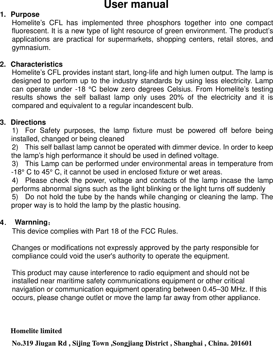 User manual 1. Purpose Homelite’s CFL has implemented three phosphors together into one compact fluorescent. It is a new type of light resource of green environment. The product’s applications are practical for supermarkets, shopping centers, retail stores, and gymnasium.    2. Characteristics Homelite’s CFL provides instant start, long-life and high lumen output. The lamp is designed to perform up to the industry standards by using less electricity. Lamp can operate under -18 °C below zero degrees Celsius. From Homelite’s testing results shows the self ballast lamp only uses 20% of the electricity and it is compared and equivalent to a regular incandescent bulb.      3. Directions 1)  For Safety purposes, the lamp fixture must be powered off before being installed, changed or being cleaned 2)  This self ballast lamp cannot be operated with dimmer device. In order to keep the lamp’s high performance it should be used in defined voltage. 3)  This Lamp can be performed under environmental areas in temperature from -18° C to 45° C, it cannot be used in enclosed fixture or wet areas. 4)  Please check the power, voltage and contacts of the lamp incase the lamp performs abnormal signs such as the light blinking or the light turns off suddenly 5)  Do not hold the tube by the hands while changing or cleaning the lamp. The proper way is to hold the lamp by the plastic housing.  4． Warnning： This device complies with Part 18 of the FCC Rules.  Changes or modifications not expressly approved by the party responsible for compliance could void the user&apos;s authority to operate the equipment.  This product may cause interference to radio equipment and should not be installed near maritime safety communications equipment or other critical navigation or communication equipment operating between 0.45–30 MHz. If this occurs, please change outlet or move the lamp far away from other appliance.    Homelite limited No.319 Jiugan Rd , Sijing Town ,Songjiang District , Shanghai , China. 201601  