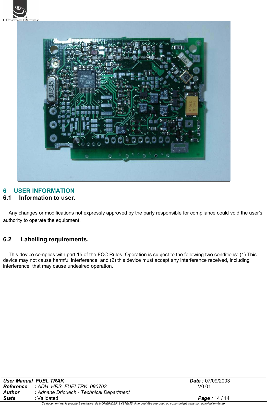   User Manual  FUEL TRAK      Date : 07/09/2003  Reference : ADH_HRS_FUELTRK_090703      V0.01 Author : Adnane Driouech - Technical Department State : Validated    Page : 14 / 14 Ce document est la propriété exclusive  de HOMERIDER SYSTEMS, il ne peut être reproduit ou communiqué sans son autorisation écrite.    6 USER INFORMATION 6.1   Information to user.      Any changes or modifications not expressly approved by the party responsible for compliance could void the user&apos;s authority to operate the equipment.   6.2    Labelling requirements.      This device complies with part 15 of the FCC Rules. Operation is subject to the following two conditions: (1) This device may not cause harmful interference, and (2) this device must accept any interference received, including interference  that may cause undesired operation.  